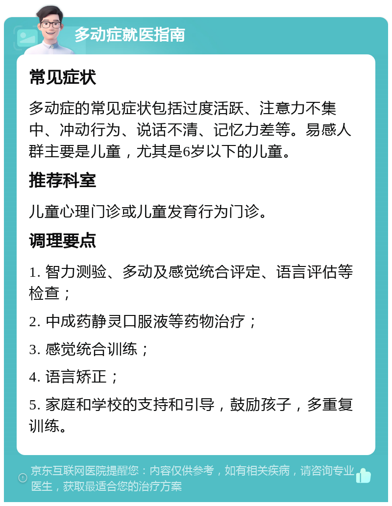 多动症就医指南 常见症状 多动症的常见症状包括过度活跃、注意力不集中、冲动行为、说话不清、记忆力差等。易感人群主要是儿童，尤其是6岁以下的儿童。 推荐科室 儿童心理门诊或儿童发育行为门诊。 调理要点 1. 智力测验、多动及感觉统合评定、语言评估等检查； 2. 中成药静灵口服液等药物治疗； 3. 感觉统合训练； 4. 语言矫正； 5. 家庭和学校的支持和引导，鼓励孩子，多重复训练。