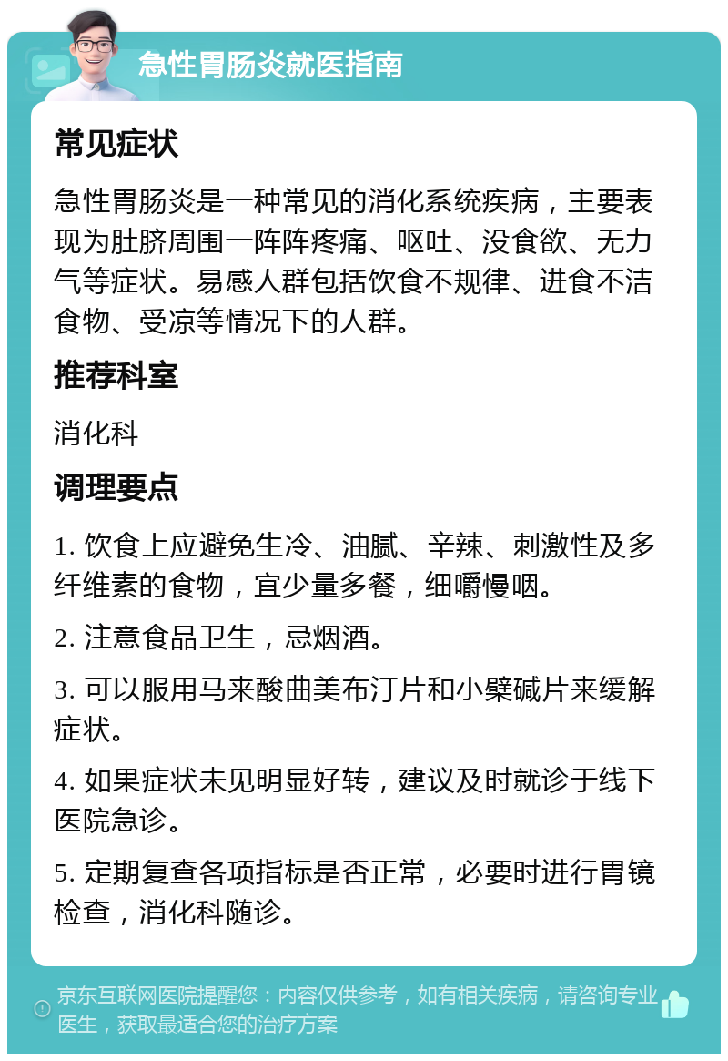 急性胃肠炎就医指南 常见症状 急性胃肠炎是一种常见的消化系统疾病，主要表现为肚脐周围一阵阵疼痛、呕吐、没食欲、无力气等症状。易感人群包括饮食不规律、进食不洁食物、受凉等情况下的人群。 推荐科室 消化科 调理要点 1. 饮食上应避免生冷、油腻、辛辣、刺激性及多纤维素的食物，宜少量多餐，细嚼慢咽。 2. 注意食品卫生，忌烟酒。 3. 可以服用马来酸曲美布汀片和小檗碱片来缓解症状。 4. 如果症状未见明显好转，建议及时就诊于线下医院急诊。 5. 定期复查各项指标是否正常，必要时进行胃镜检查，消化科随诊。