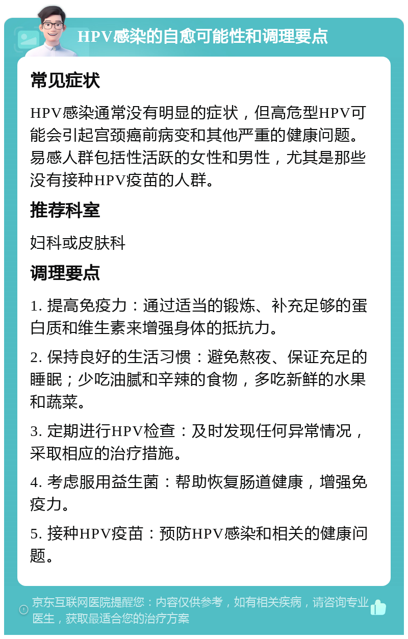 HPV感染的自愈可能性和调理要点 常见症状 HPV感染通常没有明显的症状，但高危型HPV可能会引起宫颈癌前病变和其他严重的健康问题。易感人群包括性活跃的女性和男性，尤其是那些没有接种HPV疫苗的人群。 推荐科室 妇科或皮肤科 调理要点 1. 提高免疫力：通过适当的锻炼、补充足够的蛋白质和维生素来增强身体的抵抗力。 2. 保持良好的生活习惯：避免熬夜、保证充足的睡眠；少吃油腻和辛辣的食物，多吃新鲜的水果和蔬菜。 3. 定期进行HPV检查：及时发现任何异常情况，采取相应的治疗措施。 4. 考虑服用益生菌：帮助恢复肠道健康，增强免疫力。 5. 接种HPV疫苗：预防HPV感染和相关的健康问题。