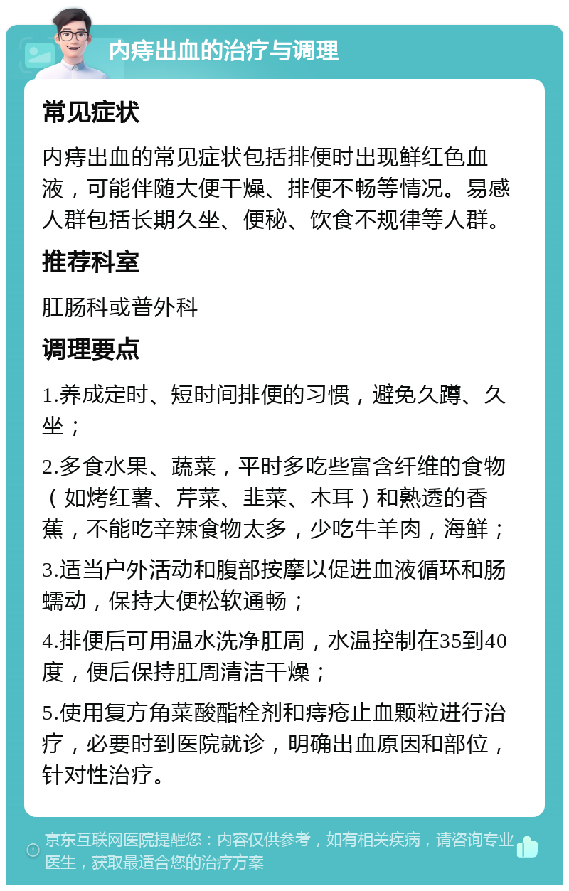 内痔出血的治疗与调理 常见症状 内痔出血的常见症状包括排便时出现鲜红色血液，可能伴随大便干燥、排便不畅等情况。易感人群包括长期久坐、便秘、饮食不规律等人群。 推荐科室 肛肠科或普外科 调理要点 1.养成定时、短时间排便的习惯，避免久蹲、久坐； 2.多食水果、蔬菜，平时多吃些富含纤维的食物（如烤红薯、芹菜、韭菜、木耳）和熟透的香蕉，不能吃辛辣食物太多，少吃牛羊肉，海鲜； 3.适当户外活动和腹部按摩以促进血液循环和肠蠕动，保持大便松软通畅； 4.排便后可用温水洗净肛周，水温控制在35到40度，便后保持肛周清洁干燥； 5.使用复方角菜酸酯栓剂和痔疮止血颗粒进行治疗，必要时到医院就诊，明确出血原因和部位，针对性治疗。