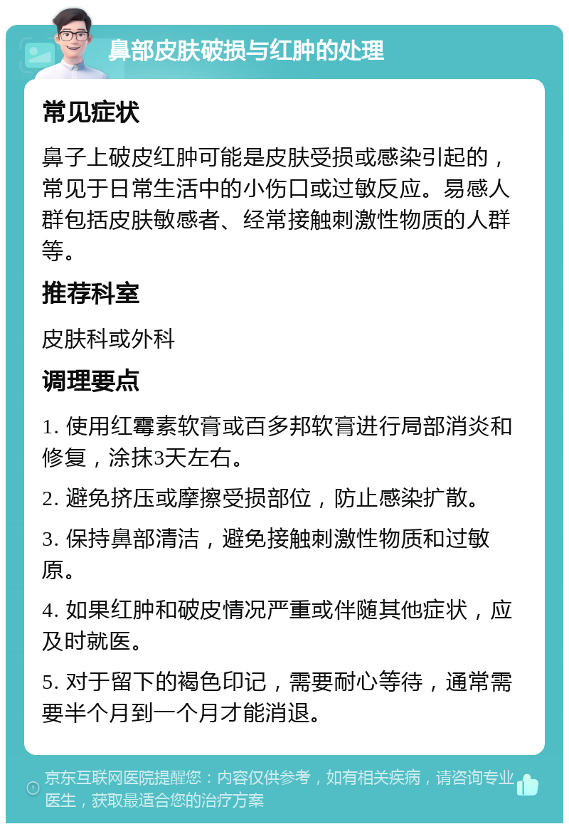 鼻部皮肤破损与红肿的处理 常见症状 鼻子上破皮红肿可能是皮肤受损或感染引起的，常见于日常生活中的小伤口或过敏反应。易感人群包括皮肤敏感者、经常接触刺激性物质的人群等。 推荐科室 皮肤科或外科 调理要点 1. 使用红霉素软膏或百多邦软膏进行局部消炎和修复，涂抹3天左右。 2. 避免挤压或摩擦受损部位，防止感染扩散。 3. 保持鼻部清洁，避免接触刺激性物质和过敏原。 4. 如果红肿和破皮情况严重或伴随其他症状，应及时就医。 5. 对于留下的褐色印记，需要耐心等待，通常需要半个月到一个月才能消退。