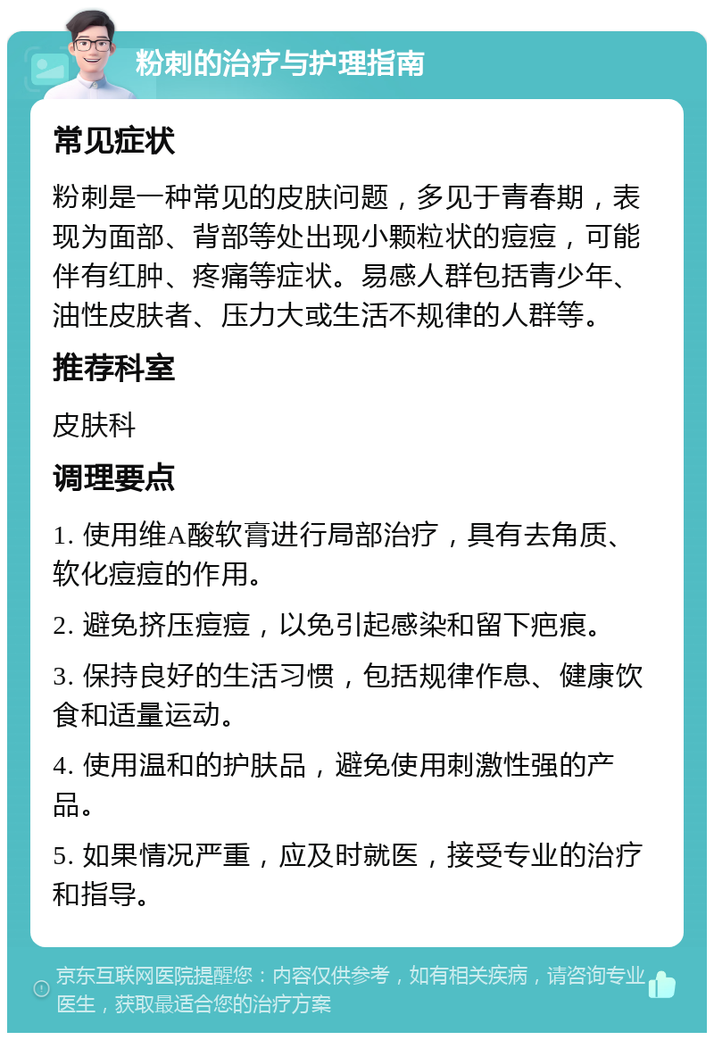 粉刺的治疗与护理指南 常见症状 粉刺是一种常见的皮肤问题，多见于青春期，表现为面部、背部等处出现小颗粒状的痘痘，可能伴有红肿、疼痛等症状。易感人群包括青少年、油性皮肤者、压力大或生活不规律的人群等。 推荐科室 皮肤科 调理要点 1. 使用维A酸软膏进行局部治疗，具有去角质、软化痘痘的作用。 2. 避免挤压痘痘，以免引起感染和留下疤痕。 3. 保持良好的生活习惯，包括规律作息、健康饮食和适量运动。 4. 使用温和的护肤品，避免使用刺激性强的产品。 5. 如果情况严重，应及时就医，接受专业的治疗和指导。