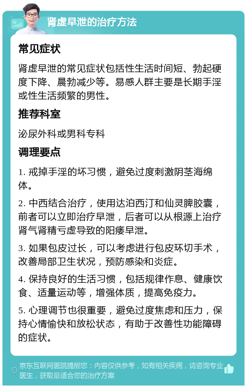 肾虚早泄的治疗方法 常见症状 肾虚早泄的常见症状包括性生活时间短、勃起硬度下降、晨勃减少等。易感人群主要是长期手淫或性生活频繁的男性。 推荐科室 泌尿外科或男科专科 调理要点 1. 戒掉手淫的坏习惯，避免过度刺激阴茎海绵体。 2. 中西结合治疗，使用达泊西汀和仙灵脾胶囊，前者可以立即治疗早泄，后者可以从根源上治疗肾气肾精亏虚导致的阳痿早泄。 3. 如果包皮过长，可以考虑进行包皮环切手术，改善局部卫生状况，预防感染和炎症。 4. 保持良好的生活习惯，包括规律作息、健康饮食、适量运动等，增强体质，提高免疫力。 5. 心理调节也很重要，避免过度焦虑和压力，保持心情愉快和放松状态，有助于改善性功能障碍的症状。