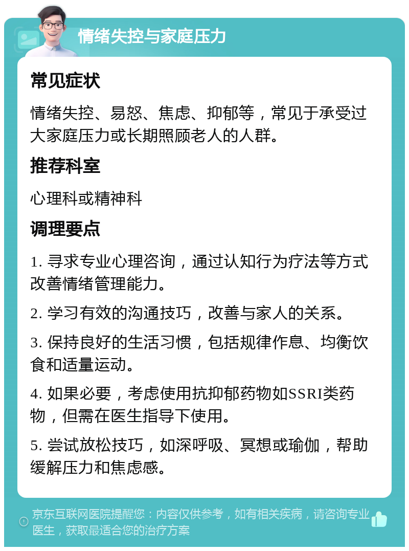 情绪失控与家庭压力 常见症状 情绪失控、易怒、焦虑、抑郁等，常见于承受过大家庭压力或长期照顾老人的人群。 推荐科室 心理科或精神科 调理要点 1. 寻求专业心理咨询，通过认知行为疗法等方式改善情绪管理能力。 2. 学习有效的沟通技巧，改善与家人的关系。 3. 保持良好的生活习惯，包括规律作息、均衡饮食和适量运动。 4. 如果必要，考虑使用抗抑郁药物如SSRI类药物，但需在医生指导下使用。 5. 尝试放松技巧，如深呼吸、冥想或瑜伽，帮助缓解压力和焦虑感。