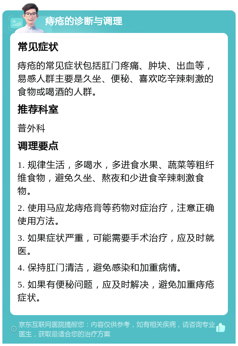 痔疮的诊断与调理 常见症状 痔疮的常见症状包括肛门疼痛、肿块、出血等，易感人群主要是久坐、便秘、喜欢吃辛辣刺激的食物或喝酒的人群。 推荐科室 普外科 调理要点 1. 规律生活，多喝水，多进食水果、蔬菜等粗纤维食物，避免久坐、熬夜和少进食辛辣刺激食物。 2. 使用马应龙痔疮膏等药物对症治疗，注意正确使用方法。 3. 如果症状严重，可能需要手术治疗，应及时就医。 4. 保持肛门清洁，避免感染和加重病情。 5. 如果有便秘问题，应及时解决，避免加重痔疮症状。