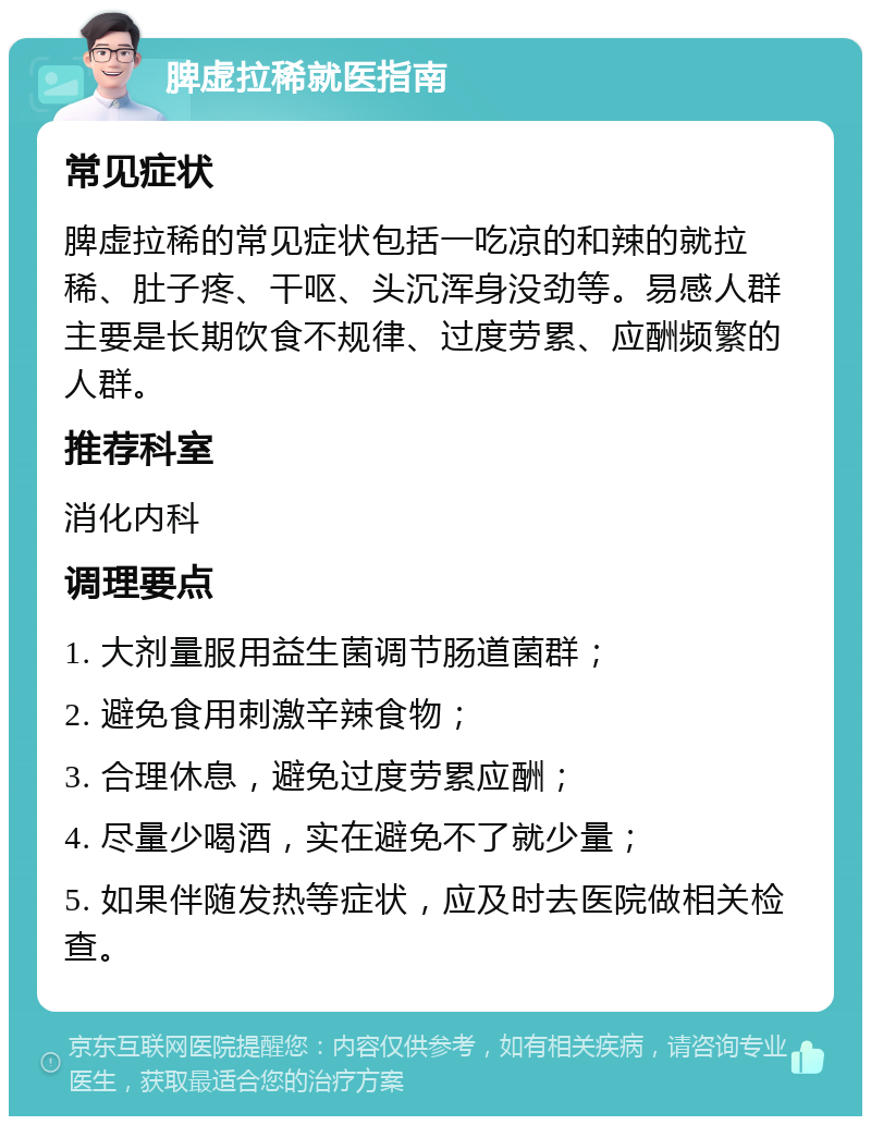 脾虚拉稀就医指南 常见症状 脾虚拉稀的常见症状包括一吃凉的和辣的就拉稀、肚子疼、干呕、头沉浑身没劲等。易感人群主要是长期饮食不规律、过度劳累、应酬频繁的人群。 推荐科室 消化内科 调理要点 1. 大剂量服用益生菌调节肠道菌群； 2. 避免食用刺激辛辣食物； 3. 合理休息，避免过度劳累应酬； 4. 尽量少喝酒，实在避免不了就少量； 5. 如果伴随发热等症状，应及时去医院做相关检查。