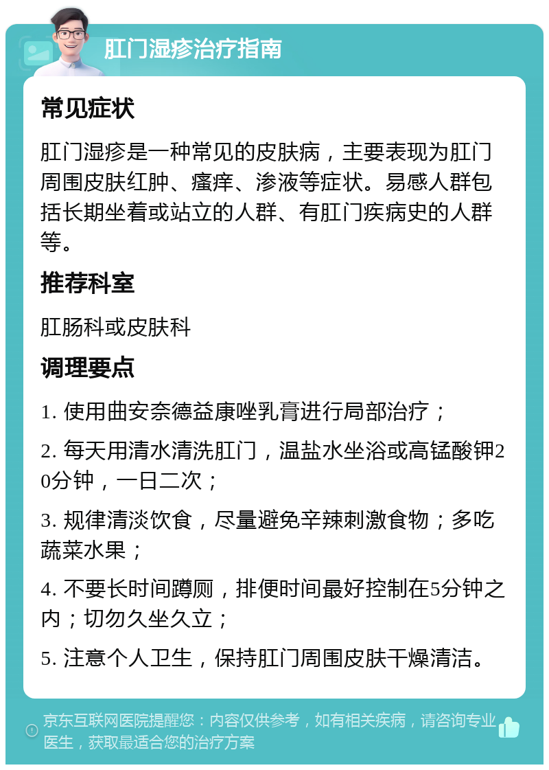 肛门湿疹治疗指南 常见症状 肛门湿疹是一种常见的皮肤病，主要表现为肛门周围皮肤红肿、瘙痒、渗液等症状。易感人群包括长期坐着或站立的人群、有肛门疾病史的人群等。 推荐科室 肛肠科或皮肤科 调理要点 1. 使用曲安奈德益康唑乳膏进行局部治疗； 2. 每天用清水清洗肛门，温盐水坐浴或高锰酸钾20分钟，一日二次； 3. 规律清淡饮食，尽量避免辛辣刺激食物；多吃蔬菜水果； 4. 不要长时间蹲厕，排便时间最好控制在5分钟之内；切勿久坐久立； 5. 注意个人卫生，保持肛门周围皮肤干燥清洁。