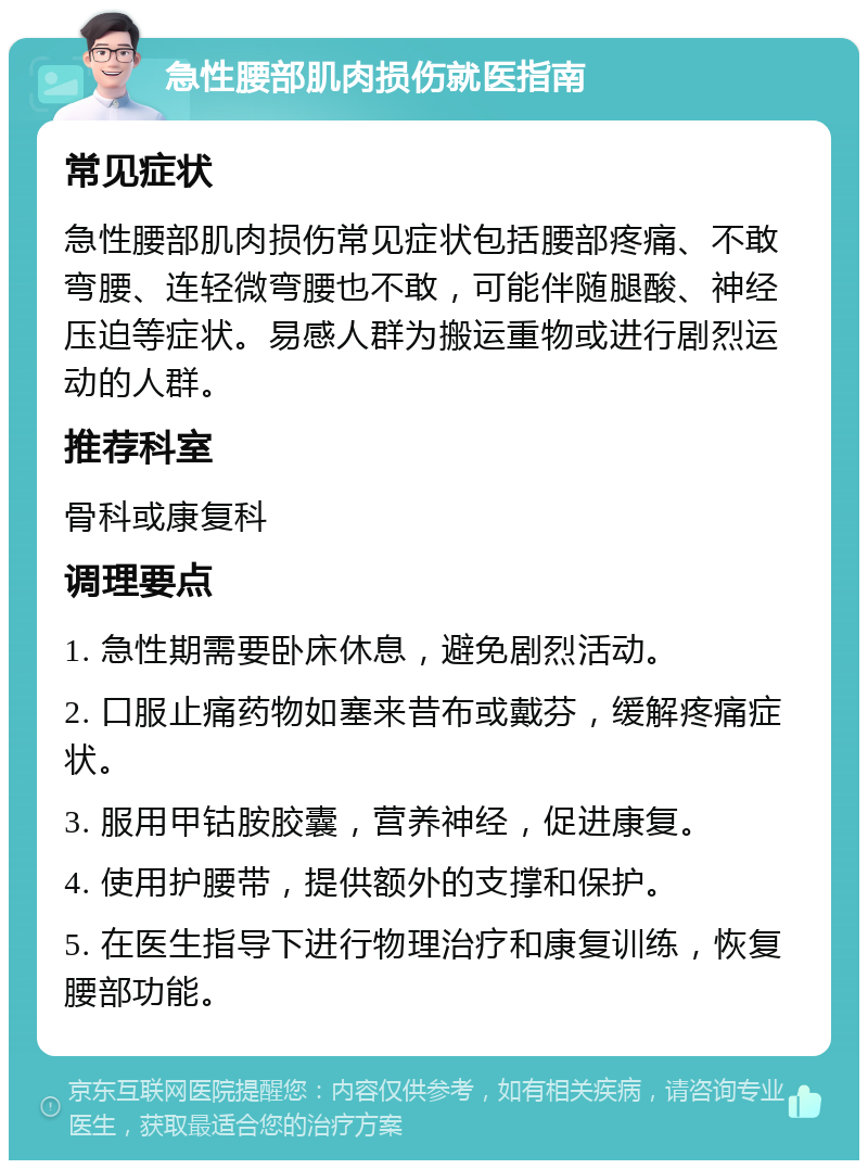 急性腰部肌肉损伤就医指南 常见症状 急性腰部肌肉损伤常见症状包括腰部疼痛、不敢弯腰、连轻微弯腰也不敢，可能伴随腿酸、神经压迫等症状。易感人群为搬运重物或进行剧烈运动的人群。 推荐科室 骨科或康复科 调理要点 1. 急性期需要卧床休息，避免剧烈活动。 2. 口服止痛药物如塞来昔布或戴芬，缓解疼痛症状。 3. 服用甲钴胺胶囊，营养神经，促进康复。 4. 使用护腰带，提供额外的支撑和保护。 5. 在医生指导下进行物理治疗和康复训练，恢复腰部功能。