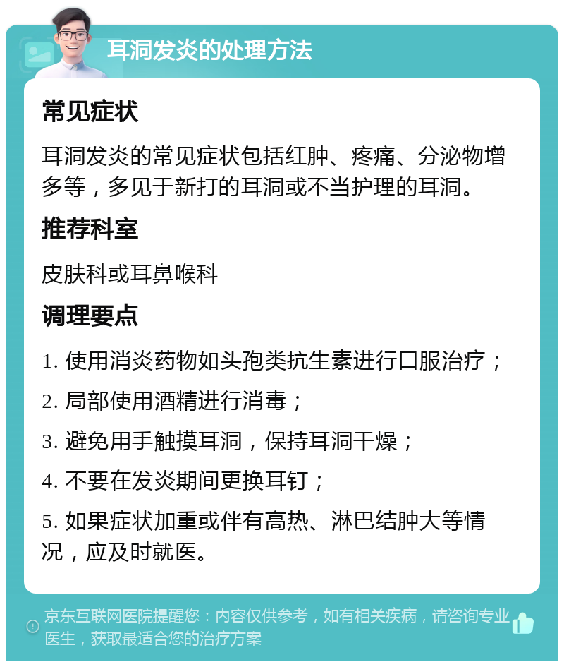 耳洞发炎的处理方法 常见症状 耳洞发炎的常见症状包括红肿、疼痛、分泌物增多等，多见于新打的耳洞或不当护理的耳洞。 推荐科室 皮肤科或耳鼻喉科 调理要点 1. 使用消炎药物如头孢类抗生素进行口服治疗； 2. 局部使用酒精进行消毒； 3. 避免用手触摸耳洞，保持耳洞干燥； 4. 不要在发炎期间更换耳钉； 5. 如果症状加重或伴有高热、淋巴结肿大等情况，应及时就医。