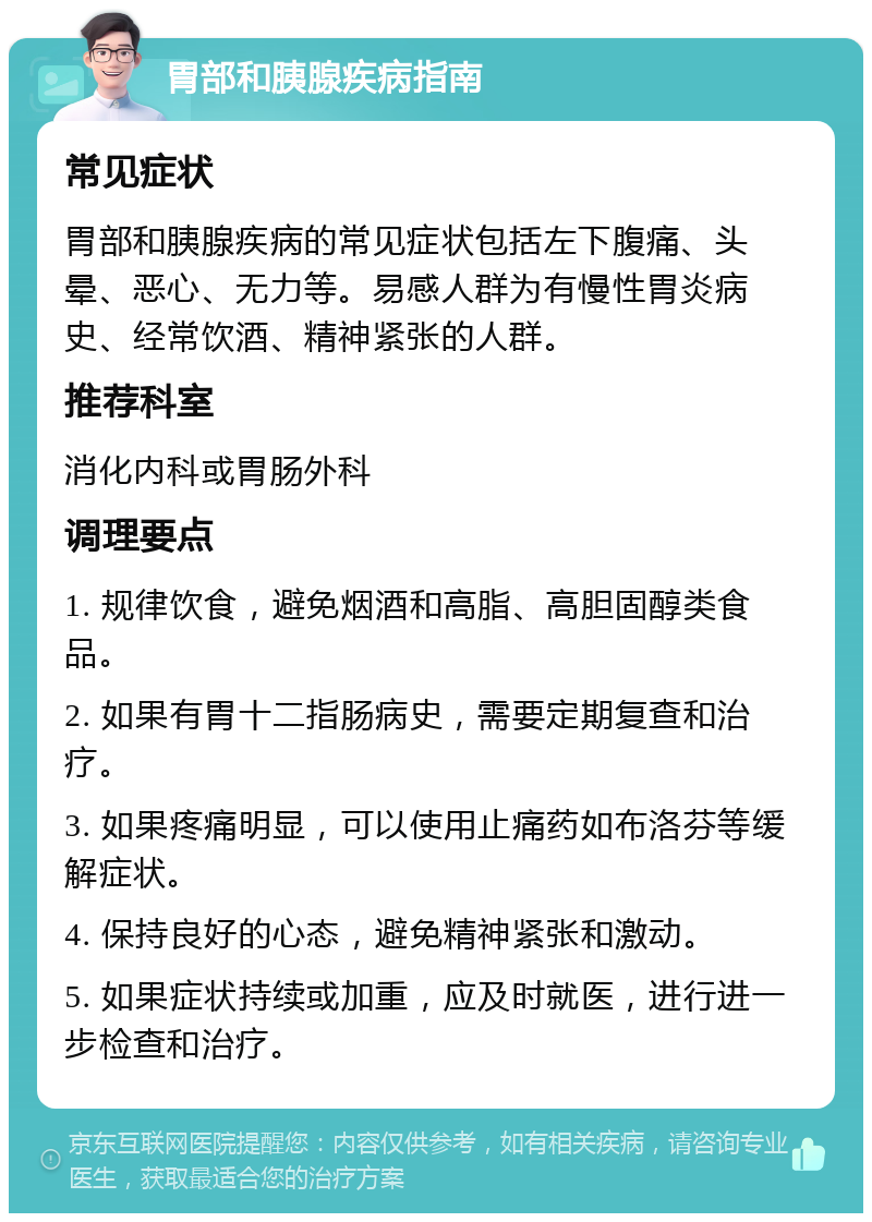 胃部和胰腺疾病指南 常见症状 胃部和胰腺疾病的常见症状包括左下腹痛、头晕、恶心、无力等。易感人群为有慢性胃炎病史、经常饮酒、精神紧张的人群。 推荐科室 消化内科或胃肠外科 调理要点 1. 规律饮食，避免烟酒和高脂、高胆固醇类食品。 2. 如果有胃十二指肠病史，需要定期复查和治疗。 3. 如果疼痛明显，可以使用止痛药如布洛芬等缓解症状。 4. 保持良好的心态，避免精神紧张和激动。 5. 如果症状持续或加重，应及时就医，进行进一步检查和治疗。