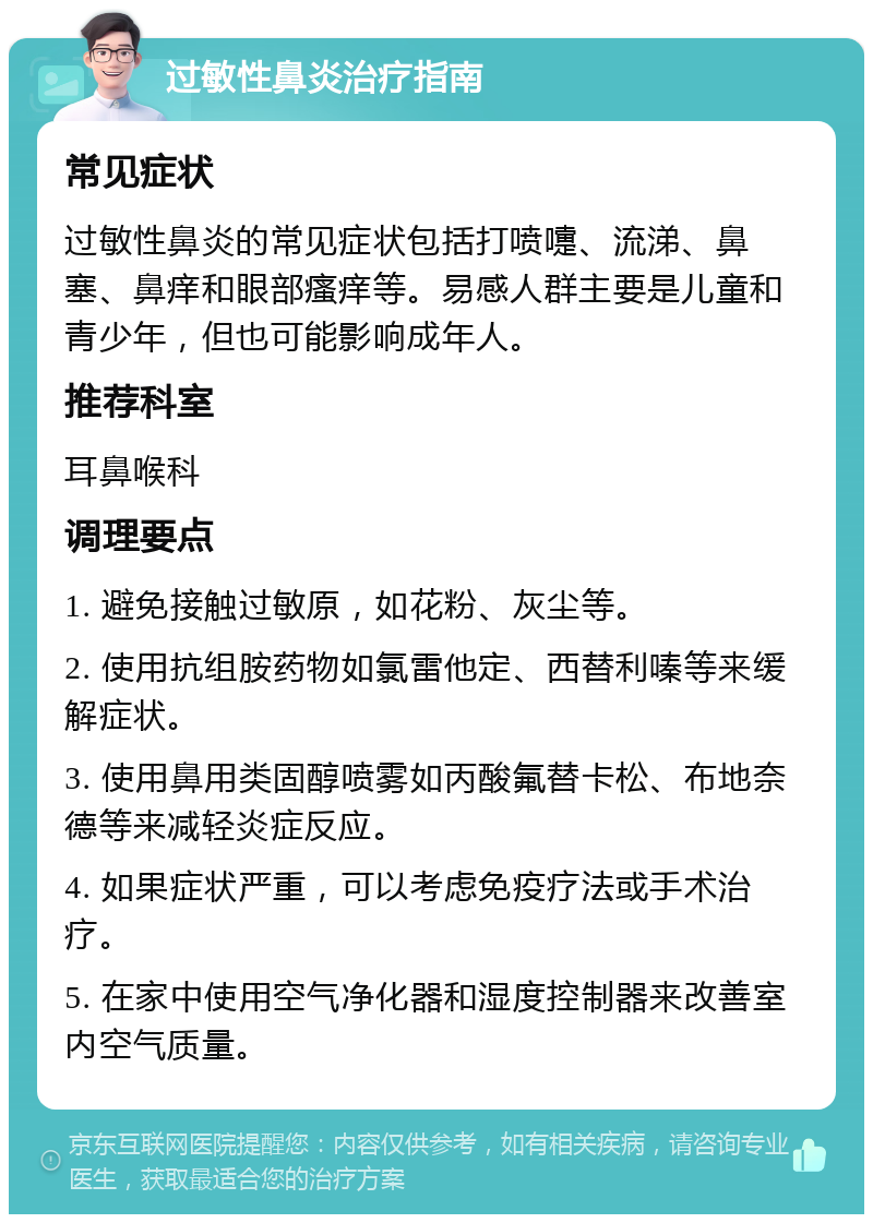 过敏性鼻炎治疗指南 常见症状 过敏性鼻炎的常见症状包括打喷嚏、流涕、鼻塞、鼻痒和眼部瘙痒等。易感人群主要是儿童和青少年，但也可能影响成年人。 推荐科室 耳鼻喉科 调理要点 1. 避免接触过敏原，如花粉、灰尘等。 2. 使用抗组胺药物如氯雷他定、西替利嗪等来缓解症状。 3. 使用鼻用类固醇喷雾如丙酸氟替卡松、布地奈德等来减轻炎症反应。 4. 如果症状严重，可以考虑免疫疗法或手术治疗。 5. 在家中使用空气净化器和湿度控制器来改善室内空气质量。