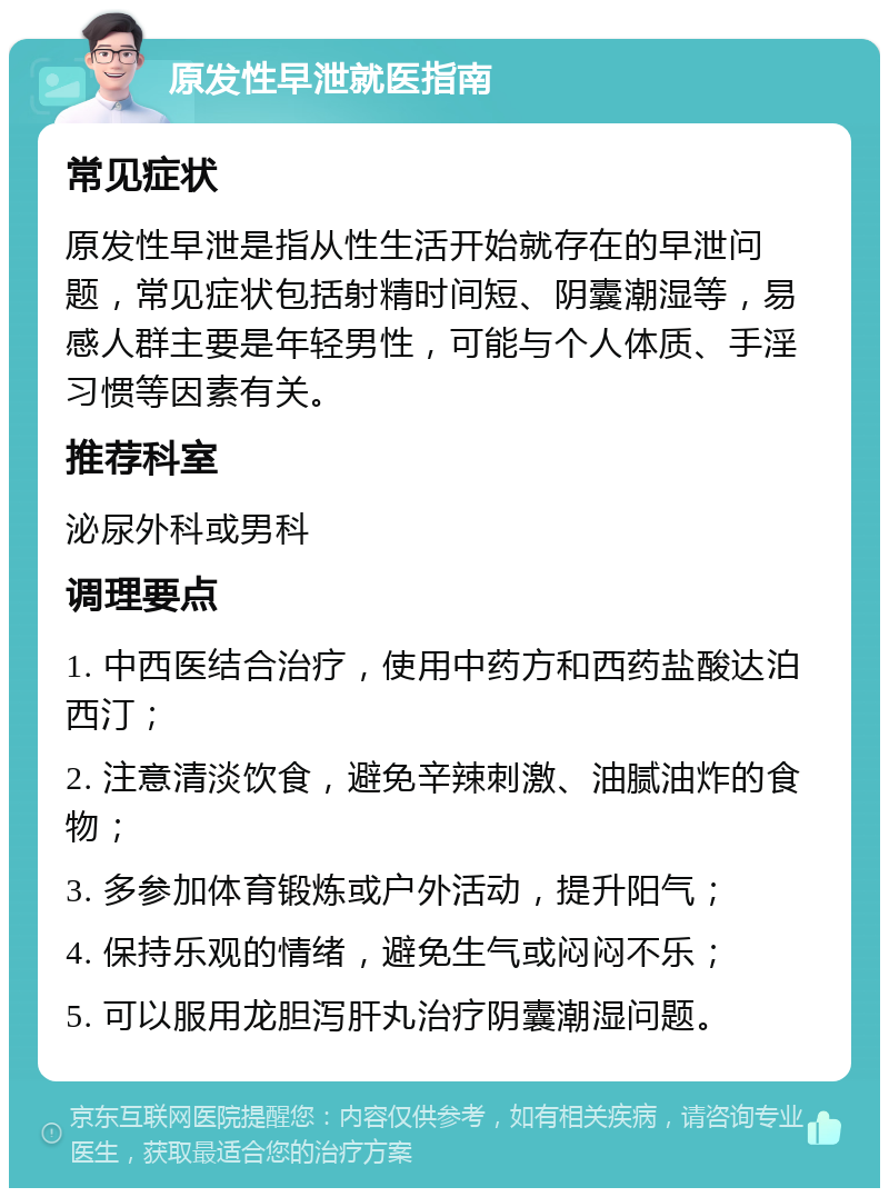 原发性早泄就医指南 常见症状 原发性早泄是指从性生活开始就存在的早泄问题，常见症状包括射精时间短、阴囊潮湿等，易感人群主要是年轻男性，可能与个人体质、手淫习惯等因素有关。 推荐科室 泌尿外科或男科 调理要点 1. 中西医结合治疗，使用中药方和西药盐酸达泊西汀； 2. 注意清淡饮食，避免辛辣刺激、油腻油炸的食物； 3. 多参加体育锻炼或户外活动，提升阳气； 4. 保持乐观的情绪，避免生气或闷闷不乐； 5. 可以服用龙胆泻肝丸治疗阴囊潮湿问题。