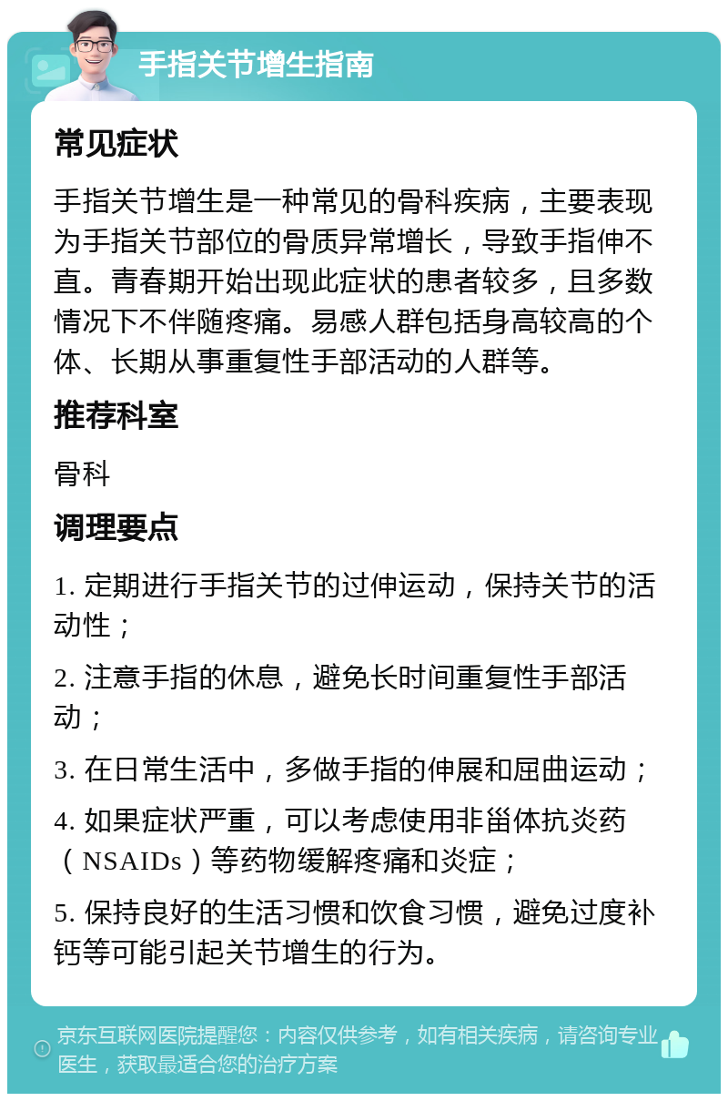 手指关节增生指南 常见症状 手指关节增生是一种常见的骨科疾病，主要表现为手指关节部位的骨质异常增长，导致手指伸不直。青春期开始出现此症状的患者较多，且多数情况下不伴随疼痛。易感人群包括身高较高的个体、长期从事重复性手部活动的人群等。 推荐科室 骨科 调理要点 1. 定期进行手指关节的过伸运动，保持关节的活动性； 2. 注意手指的休息，避免长时间重复性手部活动； 3. 在日常生活中，多做手指的伸展和屈曲运动； 4. 如果症状严重，可以考虑使用非甾体抗炎药（NSAIDs）等药物缓解疼痛和炎症； 5. 保持良好的生活习惯和饮食习惯，避免过度补钙等可能引起关节增生的行为。