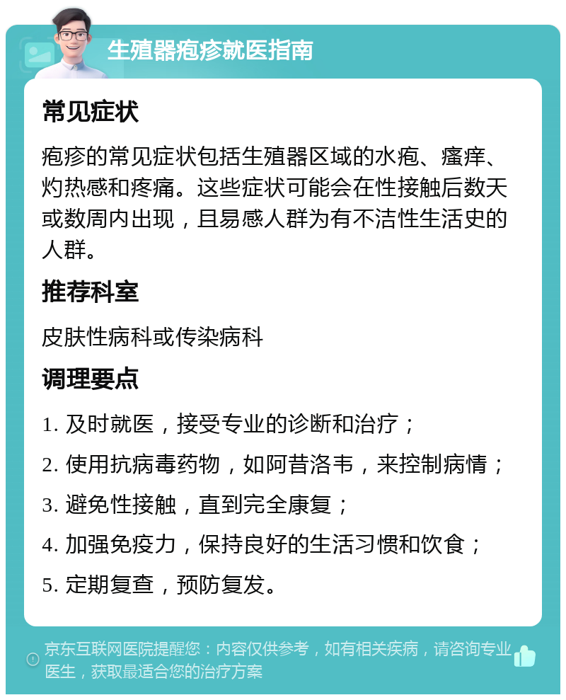 生殖器疱疹就医指南 常见症状 疱疹的常见症状包括生殖器区域的水疱、瘙痒、灼热感和疼痛。这些症状可能会在性接触后数天或数周内出现，且易感人群为有不洁性生活史的人群。 推荐科室 皮肤性病科或传染病科 调理要点 1. 及时就医，接受专业的诊断和治疗； 2. 使用抗病毒药物，如阿昔洛韦，来控制病情； 3. 避免性接触，直到完全康复； 4. 加强免疫力，保持良好的生活习惯和饮食； 5. 定期复查，预防复发。