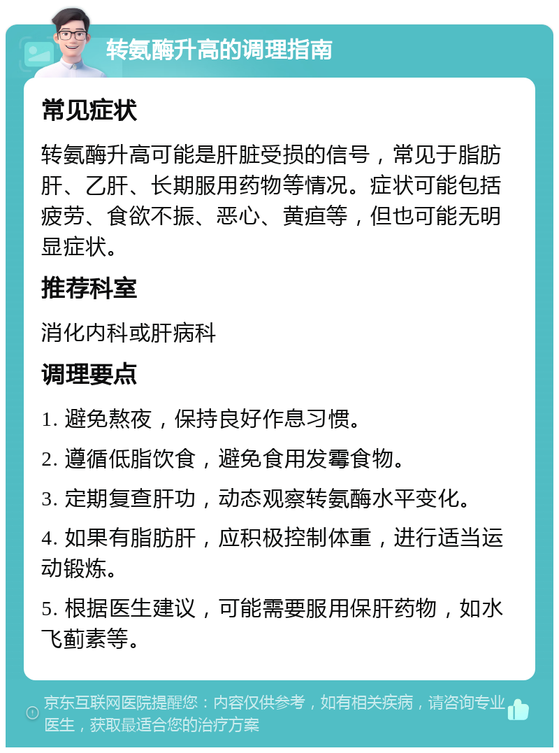 转氨酶升高的调理指南 常见症状 转氨酶升高可能是肝脏受损的信号，常见于脂肪肝、乙肝、长期服用药物等情况。症状可能包括疲劳、食欲不振、恶心、黄疸等，但也可能无明显症状。 推荐科室 消化内科或肝病科 调理要点 1. 避免熬夜，保持良好作息习惯。 2. 遵循低脂饮食，避免食用发霉食物。 3. 定期复查肝功，动态观察转氨酶水平变化。 4. 如果有脂肪肝，应积极控制体重，进行适当运动锻炼。 5. 根据医生建议，可能需要服用保肝药物，如水飞蓟素等。