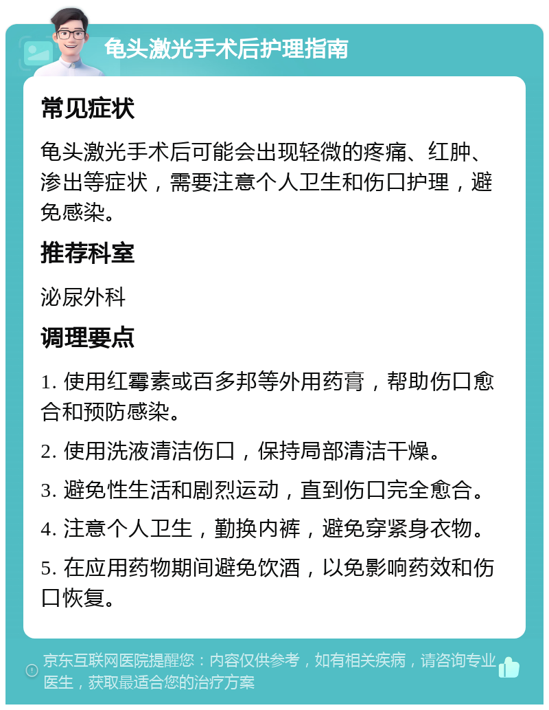 龟头激光手术后护理指南 常见症状 龟头激光手术后可能会出现轻微的疼痛、红肿、渗出等症状，需要注意个人卫生和伤口护理，避免感染。 推荐科室 泌尿外科 调理要点 1. 使用红霉素或百多邦等外用药膏，帮助伤口愈合和预防感染。 2. 使用洗液清洁伤口，保持局部清洁干燥。 3. 避免性生活和剧烈运动，直到伤口完全愈合。 4. 注意个人卫生，勤换内裤，避免穿紧身衣物。 5. 在应用药物期间避免饮酒，以免影响药效和伤口恢复。