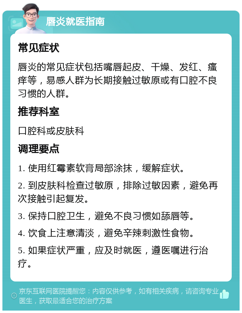 唇炎就医指南 常见症状 唇炎的常见症状包括嘴唇起皮、干燥、发红、瘙痒等，易感人群为长期接触过敏原或有口腔不良习惯的人群。 推荐科室 口腔科或皮肤科 调理要点 1. 使用红霉素软膏局部涂抹，缓解症状。 2. 到皮肤科检查过敏原，排除过敏因素，避免再次接触引起复发。 3. 保持口腔卫生，避免不良习惯如舔唇等。 4. 饮食上注意清淡，避免辛辣刺激性食物。 5. 如果症状严重，应及时就医，遵医嘱进行治疗。