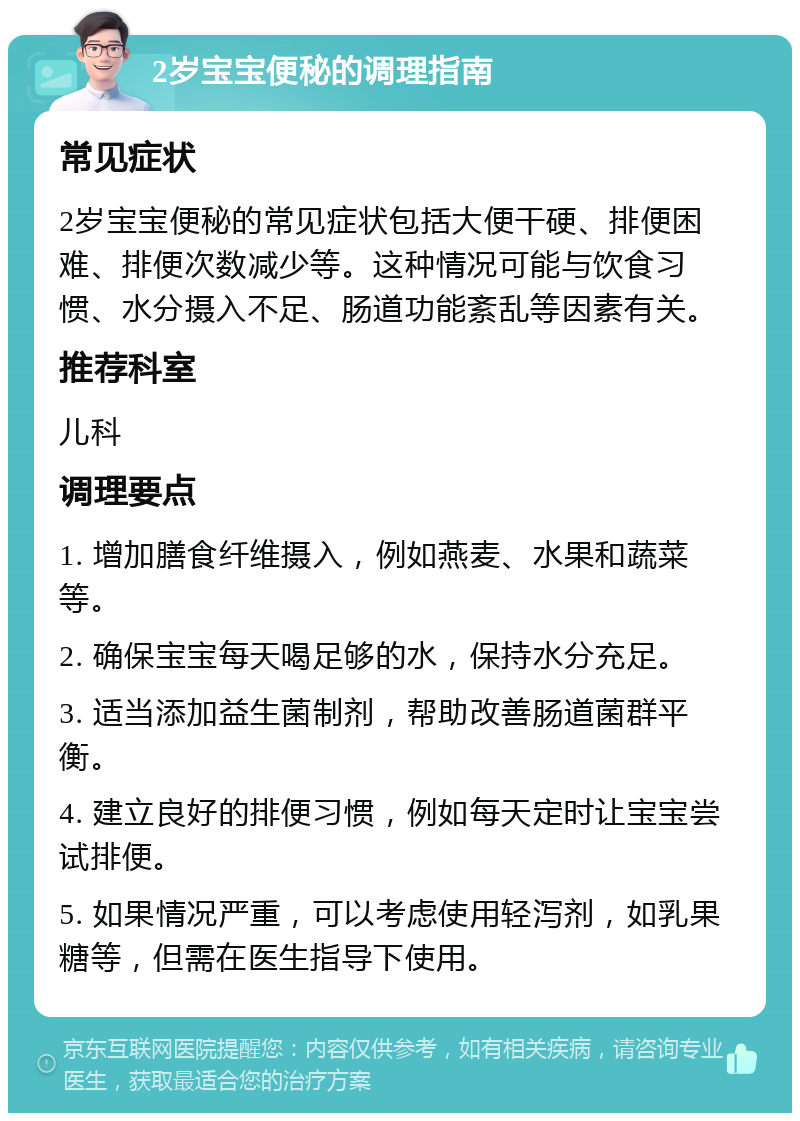 2岁宝宝便秘的调理指南 常见症状 2岁宝宝便秘的常见症状包括大便干硬、排便困难、排便次数减少等。这种情况可能与饮食习惯、水分摄入不足、肠道功能紊乱等因素有关。 推荐科室 儿科 调理要点 1. 增加膳食纤维摄入，例如燕麦、水果和蔬菜等。 2. 确保宝宝每天喝足够的水，保持水分充足。 3. 适当添加益生菌制剂，帮助改善肠道菌群平衡。 4. 建立良好的排便习惯，例如每天定时让宝宝尝试排便。 5. 如果情况严重，可以考虑使用轻泻剂，如乳果糖等，但需在医生指导下使用。