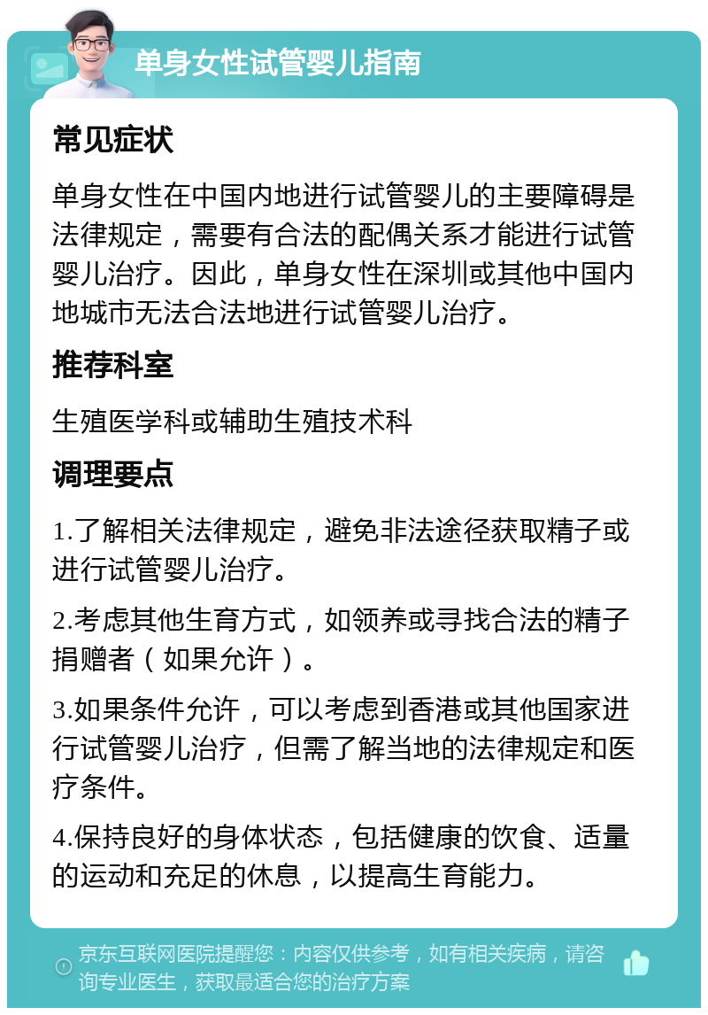 单身女性试管婴儿指南 常见症状 单身女性在中国内地进行试管婴儿的主要障碍是法律规定，需要有合法的配偶关系才能进行试管婴儿治疗。因此，单身女性在深圳或其他中国内地城市无法合法地进行试管婴儿治疗。 推荐科室 生殖医学科或辅助生殖技术科 调理要点 1.了解相关法律规定，避免非法途径获取精子或进行试管婴儿治疗。 2.考虑其他生育方式，如领养或寻找合法的精子捐赠者（如果允许）。 3.如果条件允许，可以考虑到香港或其他国家进行试管婴儿治疗，但需了解当地的法律规定和医疗条件。 4.保持良好的身体状态，包括健康的饮食、适量的运动和充足的休息，以提高生育能力。