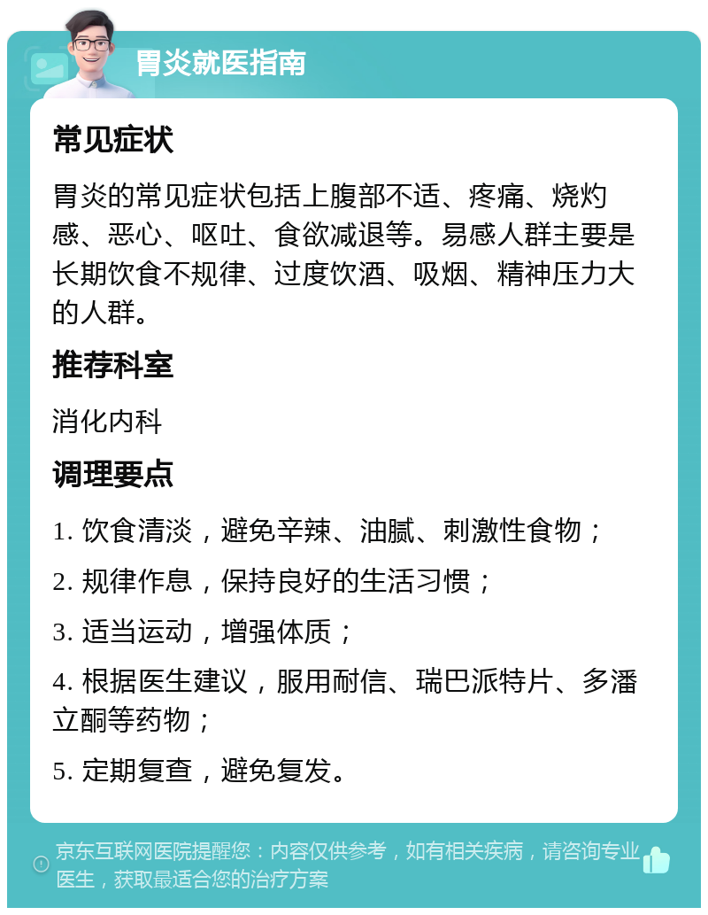 胃炎就医指南 常见症状 胃炎的常见症状包括上腹部不适、疼痛、烧灼感、恶心、呕吐、食欲减退等。易感人群主要是长期饮食不规律、过度饮酒、吸烟、精神压力大的人群。 推荐科室 消化内科 调理要点 1. 饮食清淡，避免辛辣、油腻、刺激性食物； 2. 规律作息，保持良好的生活习惯； 3. 适当运动，增强体质； 4. 根据医生建议，服用耐信、瑞巴派特片、多潘立酮等药物； 5. 定期复查，避免复发。