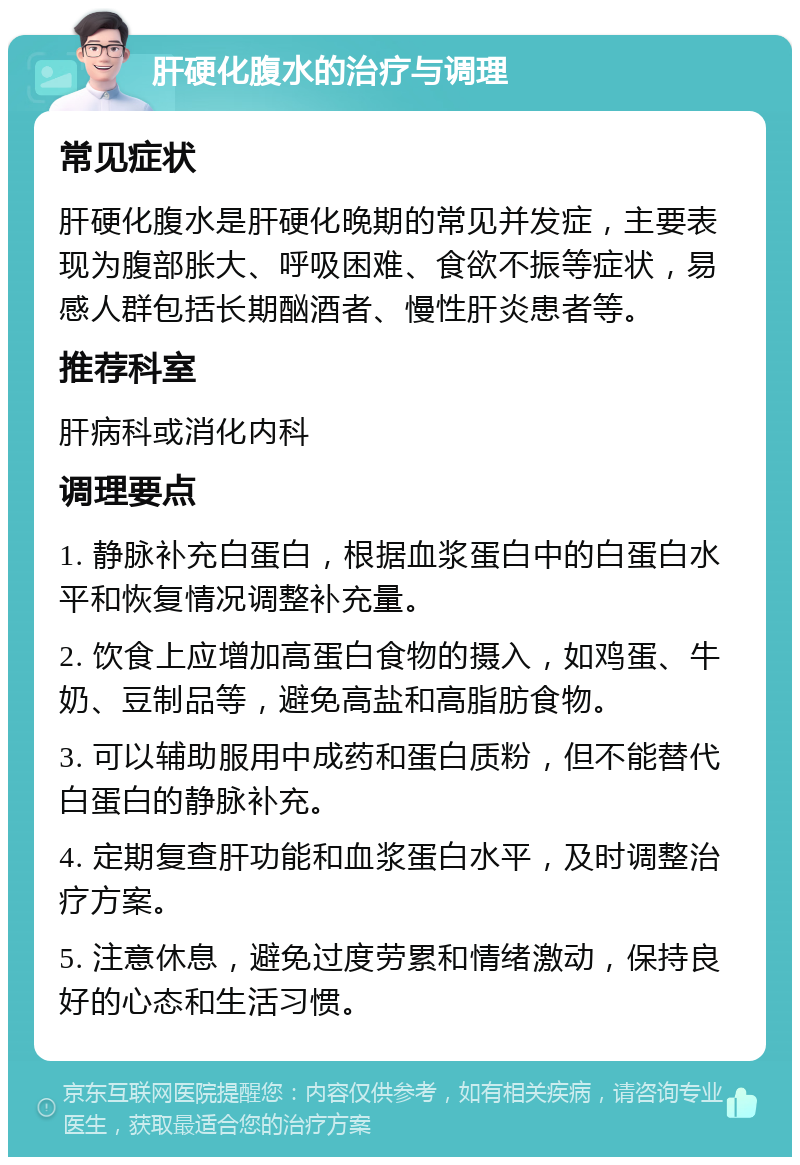 肝硬化腹水的治疗与调理 常见症状 肝硬化腹水是肝硬化晚期的常见并发症，主要表现为腹部胀大、呼吸困难、食欲不振等症状，易感人群包括长期酗酒者、慢性肝炎患者等。 推荐科室 肝病科或消化内科 调理要点 1. 静脉补充白蛋白，根据血浆蛋白中的白蛋白水平和恢复情况调整补充量。 2. 饮食上应增加高蛋白食物的摄入，如鸡蛋、牛奶、豆制品等，避免高盐和高脂肪食物。 3. 可以辅助服用中成药和蛋白质粉，但不能替代白蛋白的静脉补充。 4. 定期复查肝功能和血浆蛋白水平，及时调整治疗方案。 5. 注意休息，避免过度劳累和情绪激动，保持良好的心态和生活习惯。