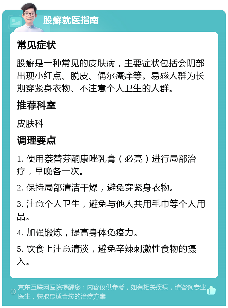 股癣就医指南 常见症状 股癣是一种常见的皮肤病，主要症状包括会阴部出现小红点、脱皮、偶尔瘙痒等。易感人群为长期穿紧身衣物、不注意个人卫生的人群。 推荐科室 皮肤科 调理要点 1. 使用萘替芬酮康唑乳膏（必亮）进行局部治疗，早晚各一次。 2. 保持局部清洁干燥，避免穿紧身衣物。 3. 注意个人卫生，避免与他人共用毛巾等个人用品。 4. 加强锻炼，提高身体免疫力。 5. 饮食上注意清淡，避免辛辣刺激性食物的摄入。