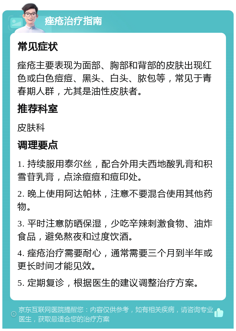 痤疮治疗指南 常见症状 痤疮主要表现为面部、胸部和背部的皮肤出现红色或白色痘痘、黑头、白头、脓包等，常见于青春期人群，尤其是油性皮肤者。 推荐科室 皮肤科 调理要点 1. 持续服用泰尔丝，配合外用夫西地酸乳膏和积雪苷乳膏，点涂痘痘和痘印处。 2. 晚上使用阿达帕林，注意不要混合使用其他药物。 3. 平时注意防晒保湿，少吃辛辣刺激食物、油炸食品，避免熬夜和过度饮酒。 4. 痤疮治疗需要耐心，通常需要三个月到半年或更长时间才能见效。 5. 定期复诊，根据医生的建议调整治疗方案。