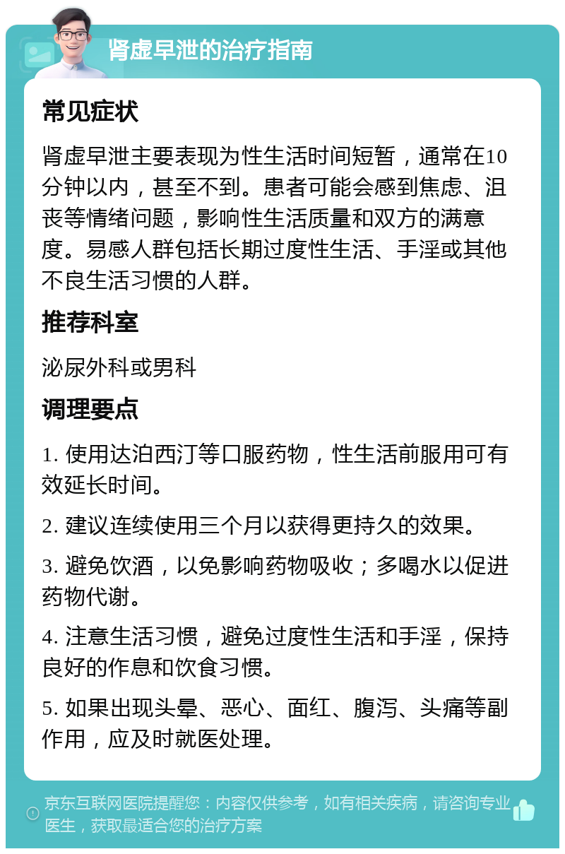 肾虚早泄的治疗指南 常见症状 肾虚早泄主要表现为性生活时间短暂，通常在10分钟以内，甚至不到。患者可能会感到焦虑、沮丧等情绪问题，影响性生活质量和双方的满意度。易感人群包括长期过度性生活、手淫或其他不良生活习惯的人群。 推荐科室 泌尿外科或男科 调理要点 1. 使用达泊西汀等口服药物，性生活前服用可有效延长时间。 2. 建议连续使用三个月以获得更持久的效果。 3. 避免饮酒，以免影响药物吸收；多喝水以促进药物代谢。 4. 注意生活习惯，避免过度性生活和手淫，保持良好的作息和饮食习惯。 5. 如果出现头晕、恶心、面红、腹泻、头痛等副作用，应及时就医处理。