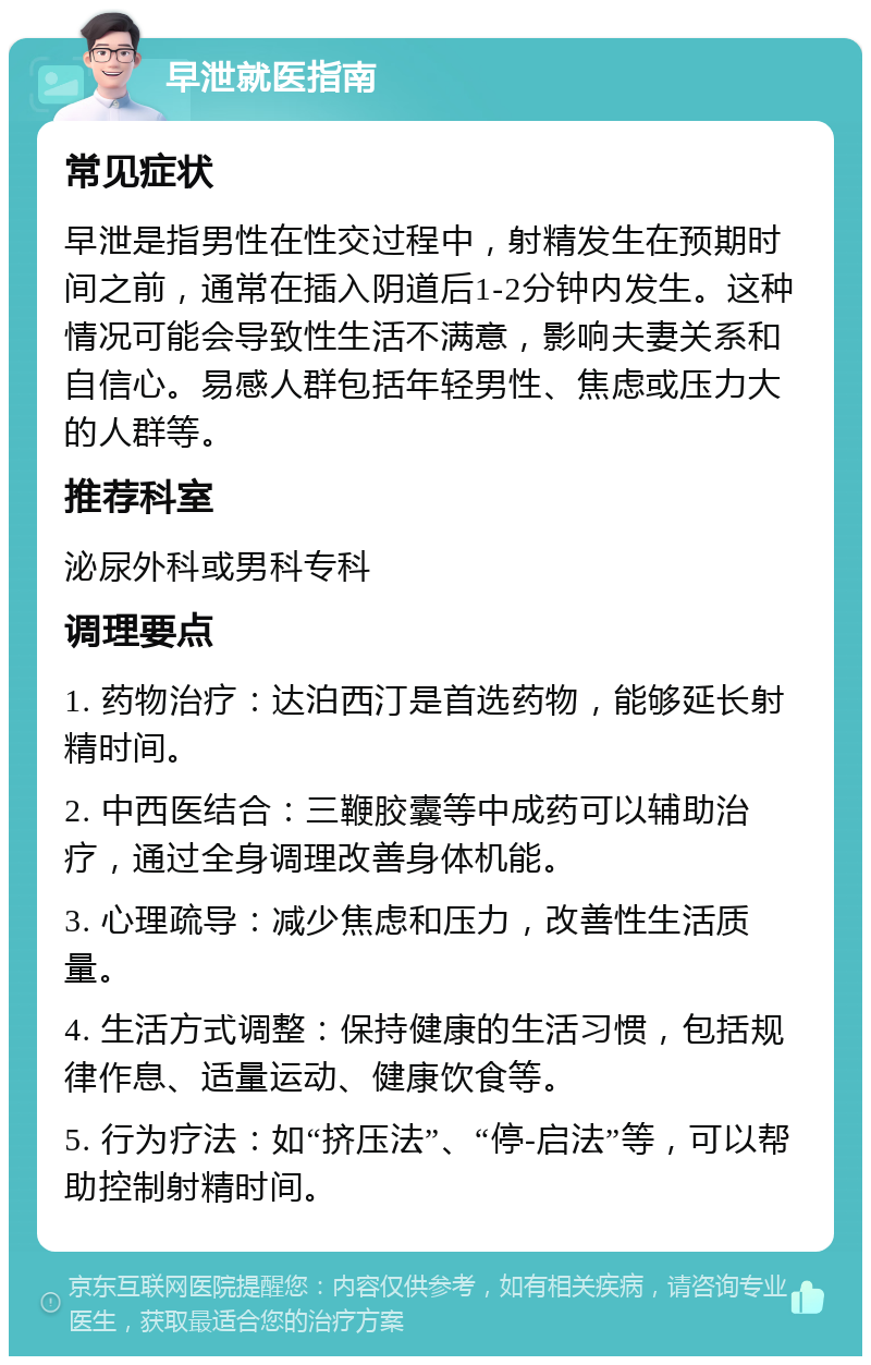 早泄就医指南 常见症状 早泄是指男性在性交过程中，射精发生在预期时间之前，通常在插入阴道后1-2分钟内发生。这种情况可能会导致性生活不满意，影响夫妻关系和自信心。易感人群包括年轻男性、焦虑或压力大的人群等。 推荐科室 泌尿外科或男科专科 调理要点 1. 药物治疗：达泊西汀是首选药物，能够延长射精时间。 2. 中西医结合：三鞭胶囊等中成药可以辅助治疗，通过全身调理改善身体机能。 3. 心理疏导：减少焦虑和压力，改善性生活质量。 4. 生活方式调整：保持健康的生活习惯，包括规律作息、适量运动、健康饮食等。 5. 行为疗法：如“挤压法”、“停-启法”等，可以帮助控制射精时间。