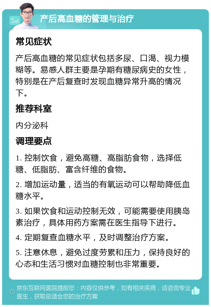 产后高血糖的管理与治疗 常见症状 产后高血糖的常见症状包括多尿、口渴、视力模糊等。易感人群主要是孕期有糖尿病史的女性，特别是在产后复查时发现血糖异常升高的情况下。 推荐科室 内分泌科 调理要点 1. 控制饮食，避免高糖、高脂肪食物，选择低糖、低脂肪、富含纤维的食物。 2. 增加运动量，适当的有氧运动可以帮助降低血糖水平。 3. 如果饮食和运动控制无效，可能需要使用胰岛素治疗，具体用药方案需在医生指导下进行。 4. 定期复查血糖水平，及时调整治疗方案。 5. 注意休息，避免过度劳累和压力，保持良好的心态和生活习惯对血糖控制也非常重要。