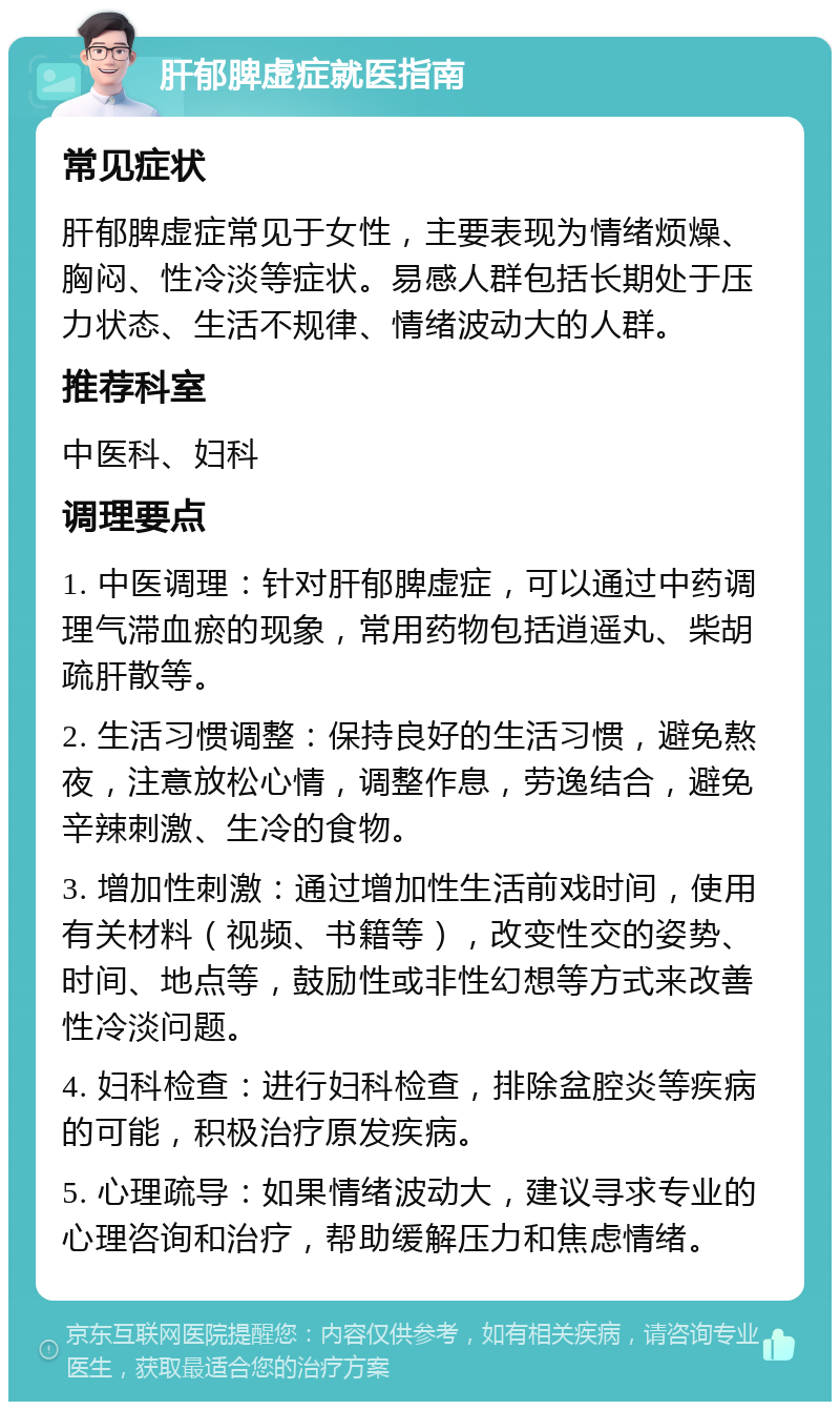 肝郁脾虚症就医指南 常见症状 肝郁脾虚症常见于女性，主要表现为情绪烦燥、胸闷、性冷淡等症状。易感人群包括长期处于压力状态、生活不规律、情绪波动大的人群。 推荐科室 中医科、妇科 调理要点 1. 中医调理：针对肝郁脾虚症，可以通过中药调理气滞血瘀的现象，常用药物包括逍遥丸、柴胡疏肝散等。 2. 生活习惯调整：保持良好的生活习惯，避免熬夜，注意放松心情，调整作息，劳逸结合，避免辛辣刺激、生冷的食物。 3. 增加性刺激：通过增加性生活前戏时间，使用有关材料（视频、书籍等），改变性交的姿势、时间、地点等，鼓励性或非性幻想等方式来改善性冷淡问题。 4. 妇科检查：进行妇科检查，排除盆腔炎等疾病的可能，积极治疗原发疾病。 5. 心理疏导：如果情绪波动大，建议寻求专业的心理咨询和治疗，帮助缓解压力和焦虑情绪。