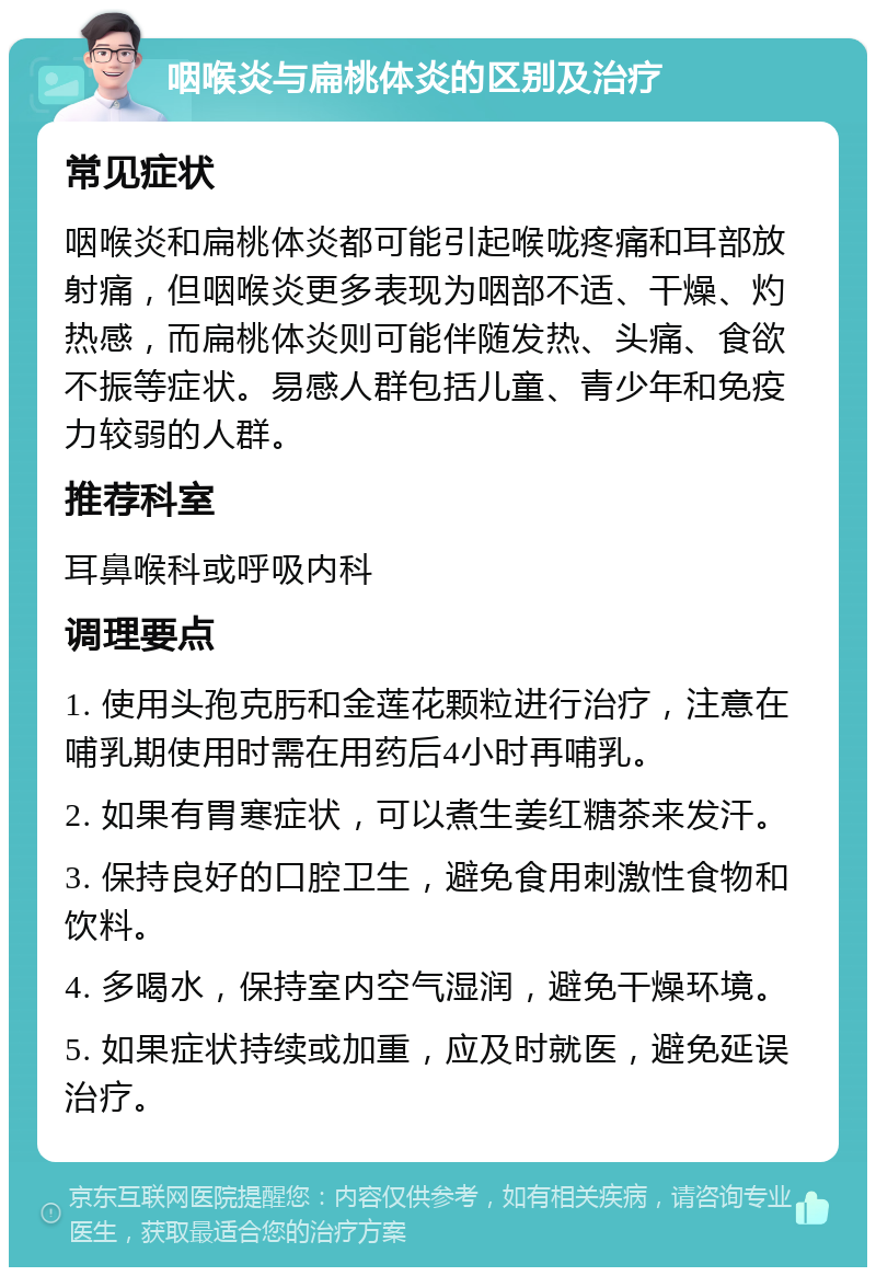 咽喉炎与扁桃体炎的区别及治疗 常见症状 咽喉炎和扁桃体炎都可能引起喉咙疼痛和耳部放射痛，但咽喉炎更多表现为咽部不适、干燥、灼热感，而扁桃体炎则可能伴随发热、头痛、食欲不振等症状。易感人群包括儿童、青少年和免疫力较弱的人群。 推荐科室 耳鼻喉科或呼吸内科 调理要点 1. 使用头孢克肟和金莲花颗粒进行治疗，注意在哺乳期使用时需在用药后4小时再哺乳。 2. 如果有胃寒症状，可以煮生姜红糖茶来发汗。 3. 保持良好的口腔卫生，避免食用刺激性食物和饮料。 4. 多喝水，保持室内空气湿润，避免干燥环境。 5. 如果症状持续或加重，应及时就医，避免延误治疗。