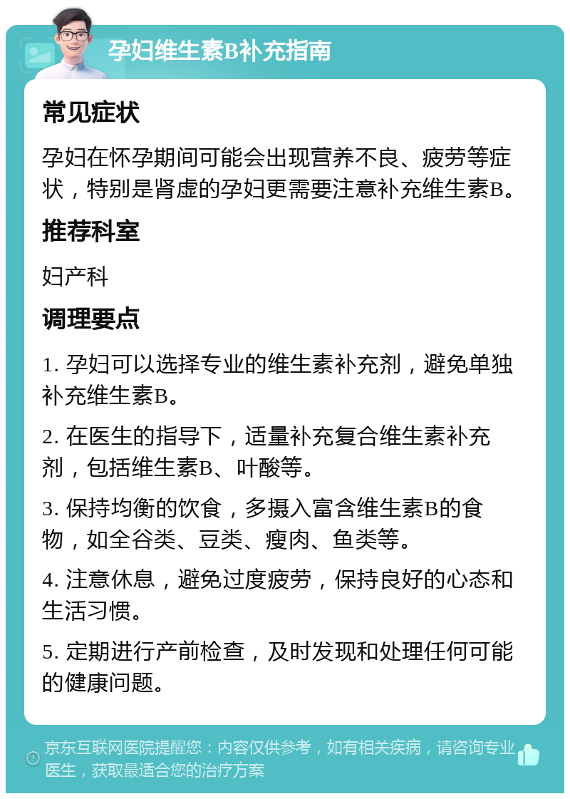 孕妇维生素B补充指南 常见症状 孕妇在怀孕期间可能会出现营养不良、疲劳等症状，特别是肾虚的孕妇更需要注意补充维生素B。 推荐科室 妇产科 调理要点 1. 孕妇可以选择专业的维生素补充剂，避免单独补充维生素B。 2. 在医生的指导下，适量补充复合维生素补充剂，包括维生素B、叶酸等。 3. 保持均衡的饮食，多摄入富含维生素B的食物，如全谷类、豆类、瘦肉、鱼类等。 4. 注意休息，避免过度疲劳，保持良好的心态和生活习惯。 5. 定期进行产前检查，及时发现和处理任何可能的健康问题。