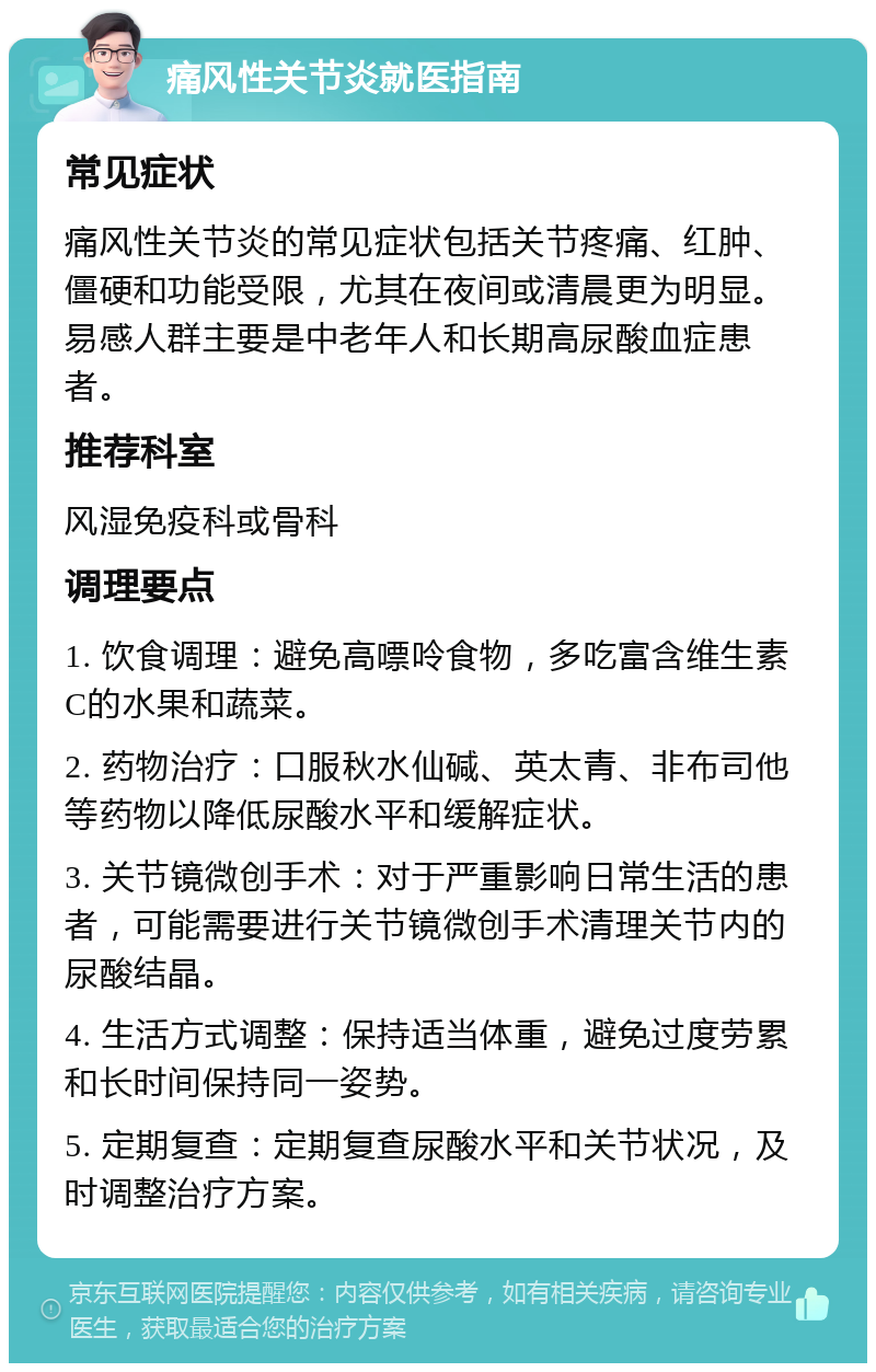 痛风性关节炎就医指南 常见症状 痛风性关节炎的常见症状包括关节疼痛、红肿、僵硬和功能受限，尤其在夜间或清晨更为明显。易感人群主要是中老年人和长期高尿酸血症患者。 推荐科室 风湿免疫科或骨科 调理要点 1. 饮食调理：避免高嘌呤食物，多吃富含维生素C的水果和蔬菜。 2. 药物治疗：口服秋水仙碱、英太青、非布司他等药物以降低尿酸水平和缓解症状。 3. 关节镜微创手术：对于严重影响日常生活的患者，可能需要进行关节镜微创手术清理关节内的尿酸结晶。 4. 生活方式调整：保持适当体重，避免过度劳累和长时间保持同一姿势。 5. 定期复查：定期复查尿酸水平和关节状况，及时调整治疗方案。