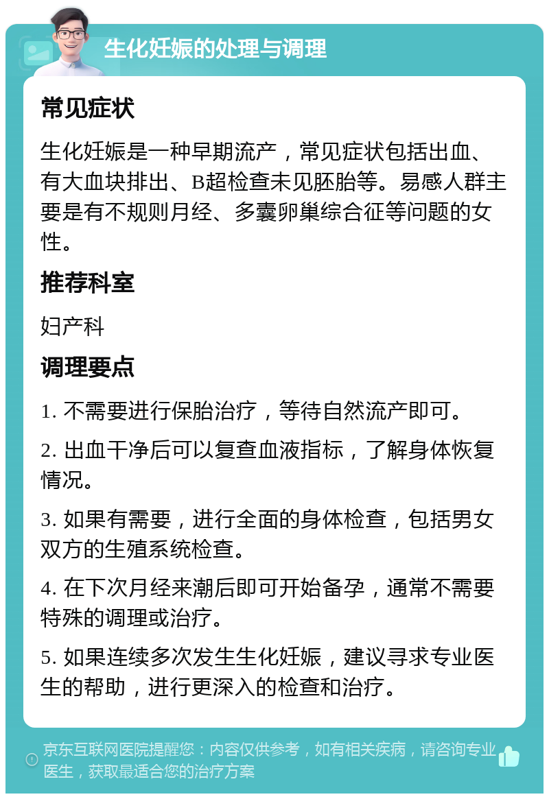 生化妊娠的处理与调理 常见症状 生化妊娠是一种早期流产，常见症状包括出血、有大血块排出、B超检查未见胚胎等。易感人群主要是有不规则月经、多囊卵巢综合征等问题的女性。 推荐科室 妇产科 调理要点 1. 不需要进行保胎治疗，等待自然流产即可。 2. 出血干净后可以复查血液指标，了解身体恢复情况。 3. 如果有需要，进行全面的身体检查，包括男女双方的生殖系统检查。 4. 在下次月经来潮后即可开始备孕，通常不需要特殊的调理或治疗。 5. 如果连续多次发生生化妊娠，建议寻求专业医生的帮助，进行更深入的检查和治疗。