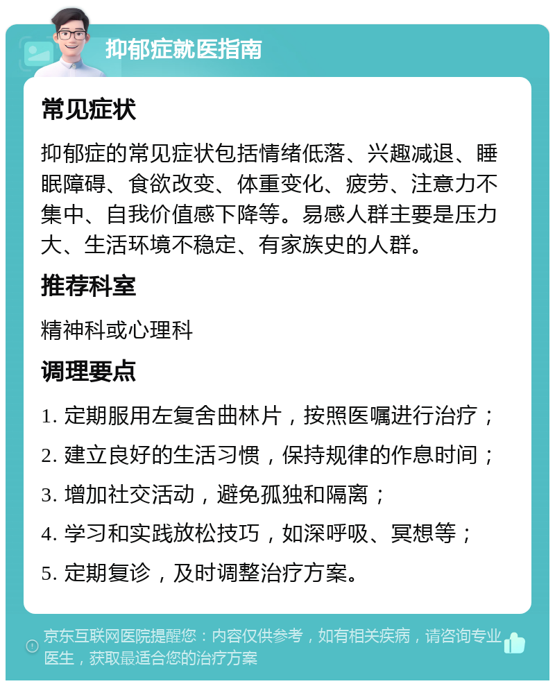 抑郁症就医指南 常见症状 抑郁症的常见症状包括情绪低落、兴趣减退、睡眠障碍、食欲改变、体重变化、疲劳、注意力不集中、自我价值感下降等。易感人群主要是压力大、生活环境不稳定、有家族史的人群。 推荐科室 精神科或心理科 调理要点 1. 定期服用左复舍曲林片，按照医嘱进行治疗； 2. 建立良好的生活习惯，保持规律的作息时间； 3. 增加社交活动，避免孤独和隔离； 4. 学习和实践放松技巧，如深呼吸、冥想等； 5. 定期复诊，及时调整治疗方案。