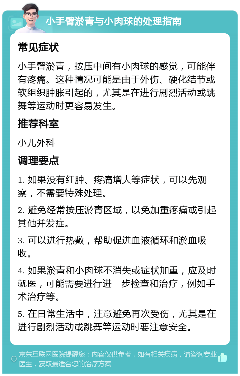 小手臂淤青与小肉球的处理指南 常见症状 小手臂淤青，按压中间有小肉球的感觉，可能伴有疼痛。这种情况可能是由于外伤、硬化结节或软组织肿胀引起的，尤其是在进行剧烈活动或跳舞等运动时更容易发生。 推荐科室 小儿外科 调理要点 1. 如果没有红肿、疼痛增大等症状，可以先观察，不需要特殊处理。 2. 避免经常按压淤青区域，以免加重疼痛或引起其他并发症。 3. 可以进行热敷，帮助促进血液循环和淤血吸收。 4. 如果淤青和小肉球不消失或症状加重，应及时就医，可能需要进行进一步检查和治疗，例如手术治疗等。 5. 在日常生活中，注意避免再次受伤，尤其是在进行剧烈活动或跳舞等运动时要注意安全。