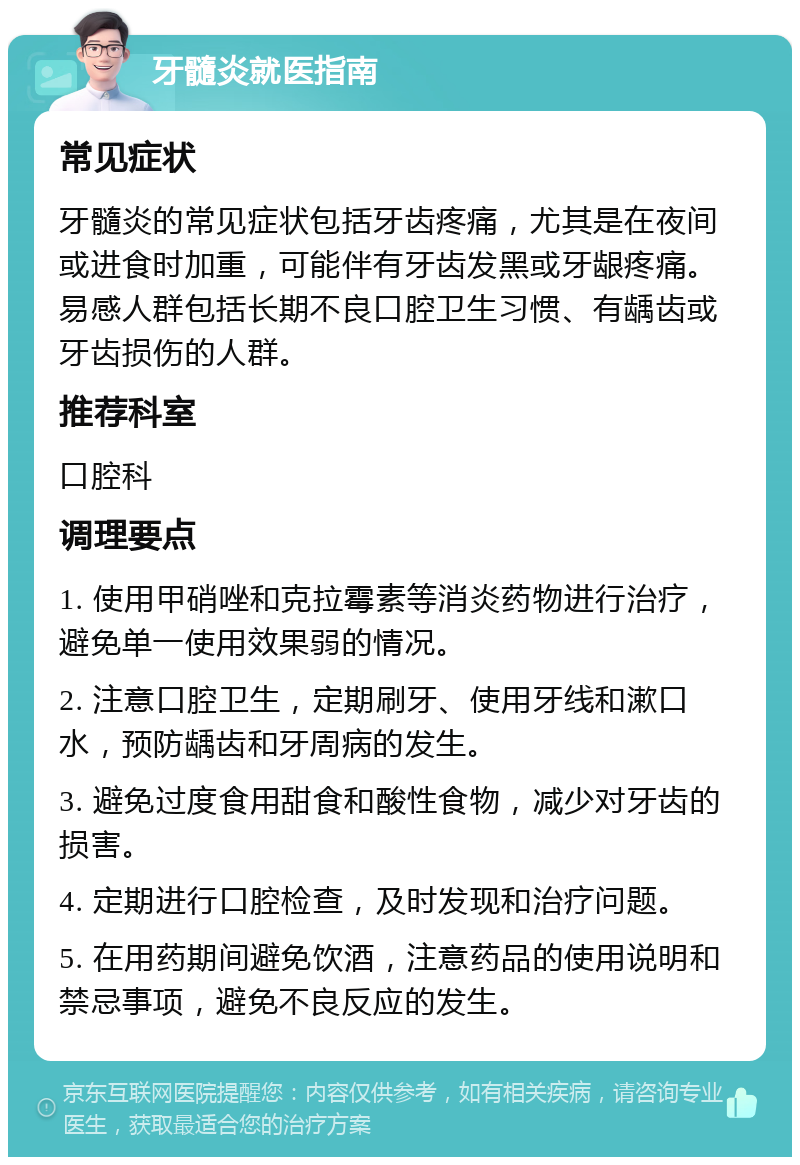 牙髓炎就医指南 常见症状 牙髓炎的常见症状包括牙齿疼痛，尤其是在夜间或进食时加重，可能伴有牙齿发黑或牙龈疼痛。易感人群包括长期不良口腔卫生习惯、有龋齿或牙齿损伤的人群。 推荐科室 口腔科 调理要点 1. 使用甲硝唑和克拉霉素等消炎药物进行治疗，避免单一使用效果弱的情况。 2. 注意口腔卫生，定期刷牙、使用牙线和漱口水，预防龋齿和牙周病的发生。 3. 避免过度食用甜食和酸性食物，减少对牙齿的损害。 4. 定期进行口腔检查，及时发现和治疗问题。 5. 在用药期间避免饮酒，注意药品的使用说明和禁忌事项，避免不良反应的发生。