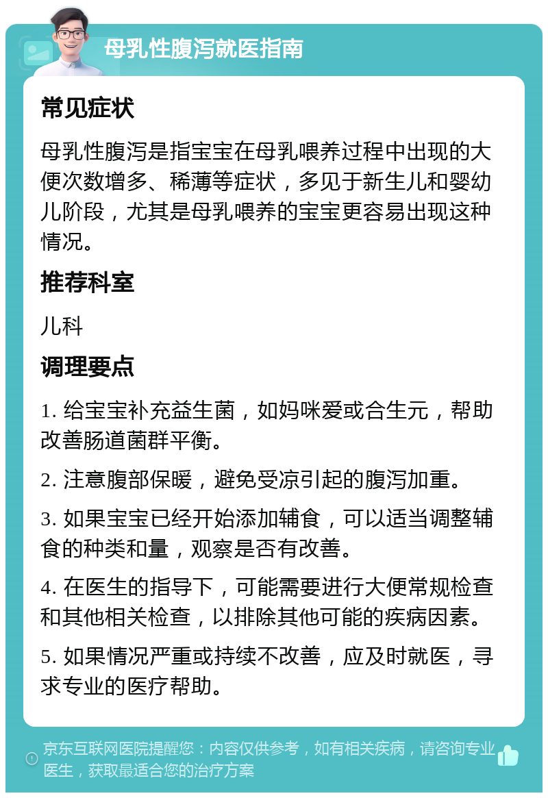 母乳性腹泻就医指南 常见症状 母乳性腹泻是指宝宝在母乳喂养过程中出现的大便次数增多、稀薄等症状，多见于新生儿和婴幼儿阶段，尤其是母乳喂养的宝宝更容易出现这种情况。 推荐科室 儿科 调理要点 1. 给宝宝补充益生菌，如妈咪爱或合生元，帮助改善肠道菌群平衡。 2. 注意腹部保暖，避免受凉引起的腹泻加重。 3. 如果宝宝已经开始添加辅食，可以适当调整辅食的种类和量，观察是否有改善。 4. 在医生的指导下，可能需要进行大便常规检查和其他相关检查，以排除其他可能的疾病因素。 5. 如果情况严重或持续不改善，应及时就医，寻求专业的医疗帮助。