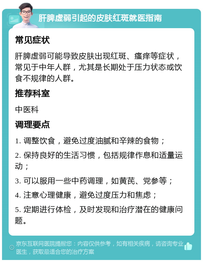 肝脾虚弱引起的皮肤红斑就医指南 常见症状 肝脾虚弱可能导致皮肤出现红斑、瘙痒等症状，常见于中年人群，尤其是长期处于压力状态或饮食不规律的人群。 推荐科室 中医科 调理要点 1. 调整饮食，避免过度油腻和辛辣的食物； 2. 保持良好的生活习惯，包括规律作息和适量运动； 3. 可以服用一些中药调理，如黄芪、党参等； 4. 注意心理健康，避免过度压力和焦虑； 5. 定期进行体检，及时发现和治疗潜在的健康问题。