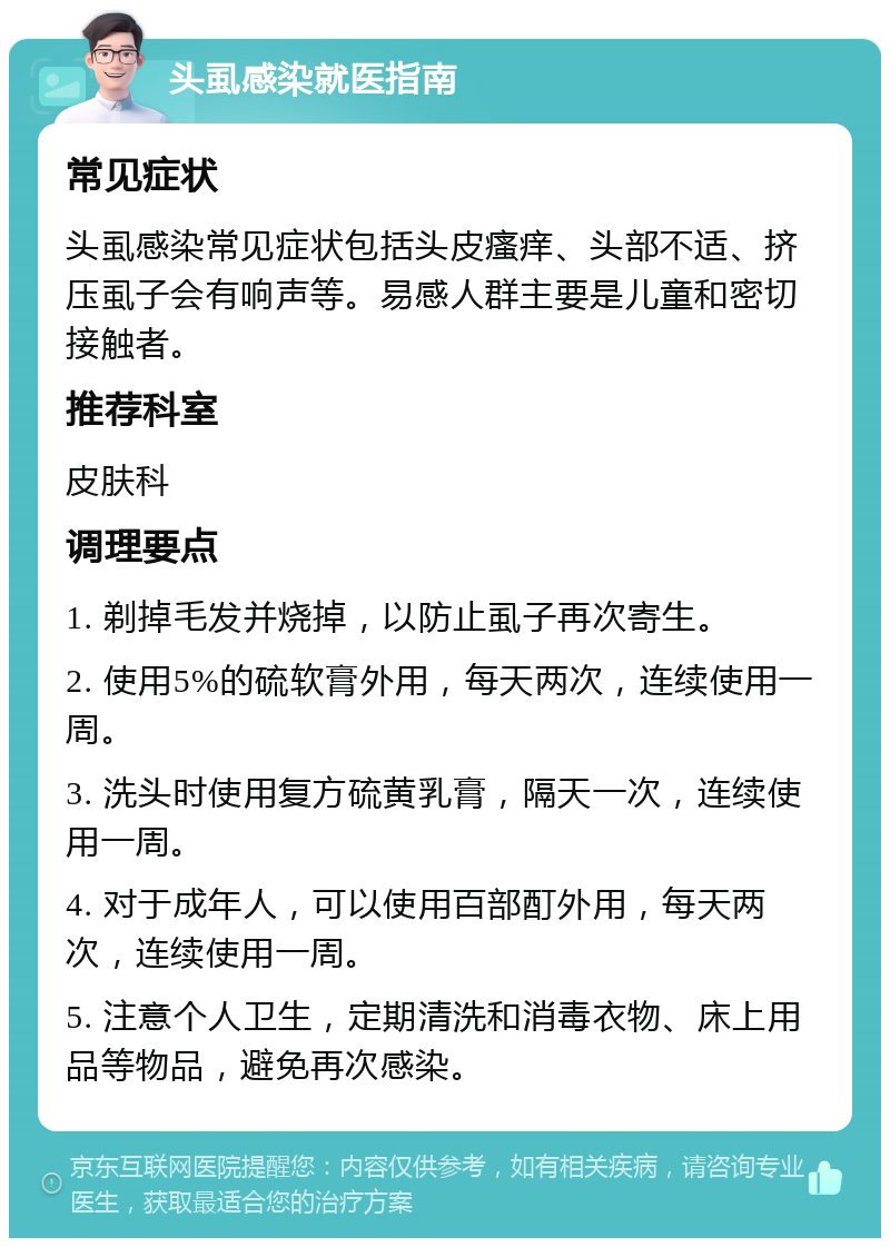 头虱感染就医指南 常见症状 头虱感染常见症状包括头皮瘙痒、头部不适、挤压虱子会有响声等。易感人群主要是儿童和密切接触者。 推荐科室 皮肤科 调理要点 1. 剃掉毛发并烧掉，以防止虱子再次寄生。 2. 使用5%的硫软膏外用，每天两次，连续使用一周。 3. 洗头时使用复方硫黄乳膏，隔天一次，连续使用一周。 4. 对于成年人，可以使用百部酊外用，每天两次，连续使用一周。 5. 注意个人卫生，定期清洗和消毒衣物、床上用品等物品，避免再次感染。