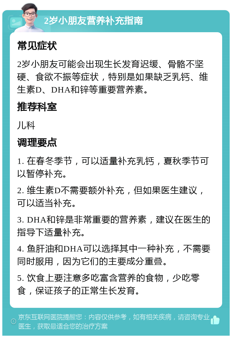 2岁小朋友营养补充指南 常见症状 2岁小朋友可能会出现生长发育迟缓、骨骼不坚硬、食欲不振等症状，特别是如果缺乏乳钙、维生素D、DHA和锌等重要营养素。 推荐科室 儿科 调理要点 1. 在春冬季节，可以适量补充乳钙，夏秋季节可以暂停补充。 2. 维生素D不需要额外补充，但如果医生建议，可以适当补充。 3. DHA和锌是非常重要的营养素，建议在医生的指导下适量补充。 4. 鱼肝油和DHA可以选择其中一种补充，不需要同时服用，因为它们的主要成分重叠。 5. 饮食上要注意多吃富含营养的食物，少吃零食，保证孩子的正常生长发育。