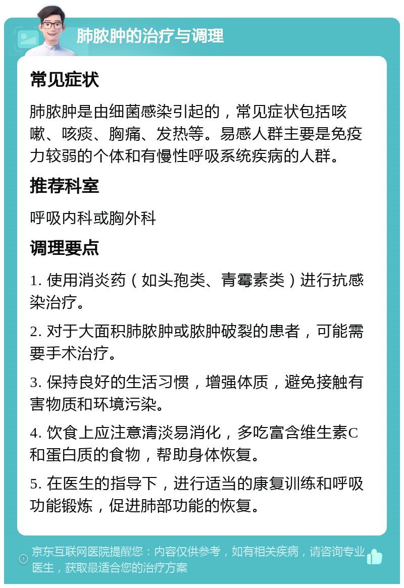 肺脓肿的治疗与调理 常见症状 肺脓肿是由细菌感染引起的，常见症状包括咳嗽、咳痰、胸痛、发热等。易感人群主要是免疫力较弱的个体和有慢性呼吸系统疾病的人群。 推荐科室 呼吸内科或胸外科 调理要点 1. 使用消炎药（如头孢类、青霉素类）进行抗感染治疗。 2. 对于大面积肺脓肿或脓肿破裂的患者，可能需要手术治疗。 3. 保持良好的生活习惯，增强体质，避免接触有害物质和环境污染。 4. 饮食上应注意清淡易消化，多吃富含维生素C和蛋白质的食物，帮助身体恢复。 5. 在医生的指导下，进行适当的康复训练和呼吸功能锻炼，促进肺部功能的恢复。