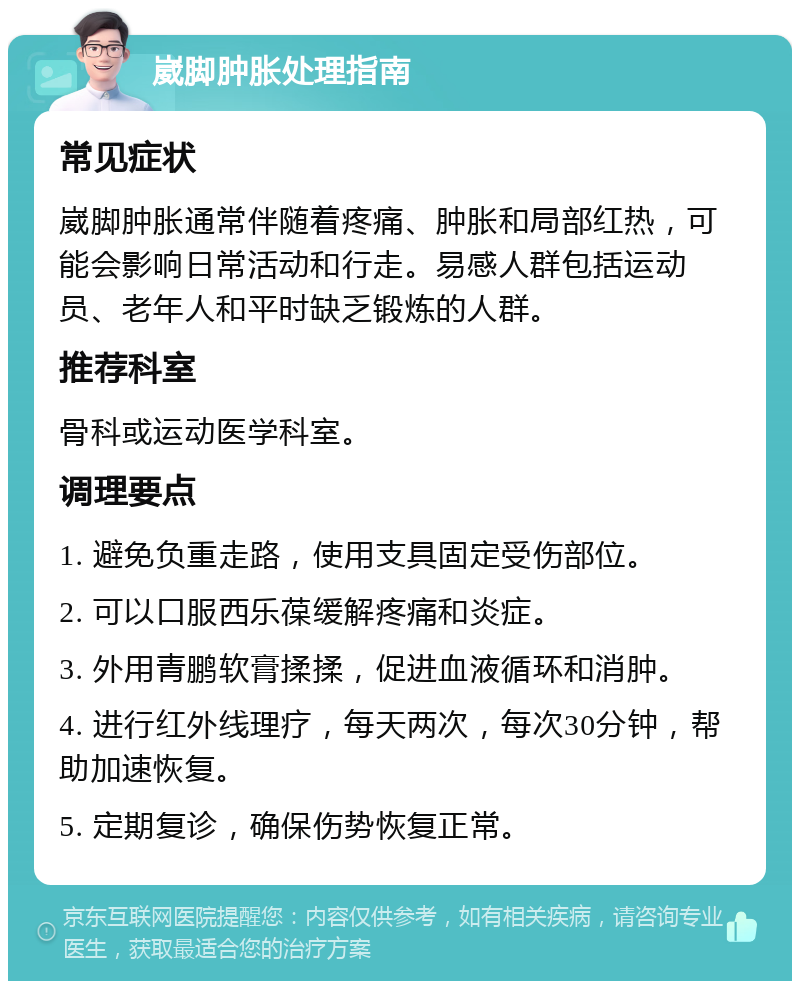 崴脚肿胀处理指南 常见症状 崴脚肿胀通常伴随着疼痛、肿胀和局部红热，可能会影响日常活动和行走。易感人群包括运动员、老年人和平时缺乏锻炼的人群。 推荐科室 骨科或运动医学科室。 调理要点 1. 避免负重走路，使用支具固定受伤部位。 2. 可以口服西乐葆缓解疼痛和炎症。 3. 外用青鹏软膏揉揉，促进血液循环和消肿。 4. 进行红外线理疗，每天两次，每次30分钟，帮助加速恢复。 5. 定期复诊，确保伤势恢复正常。