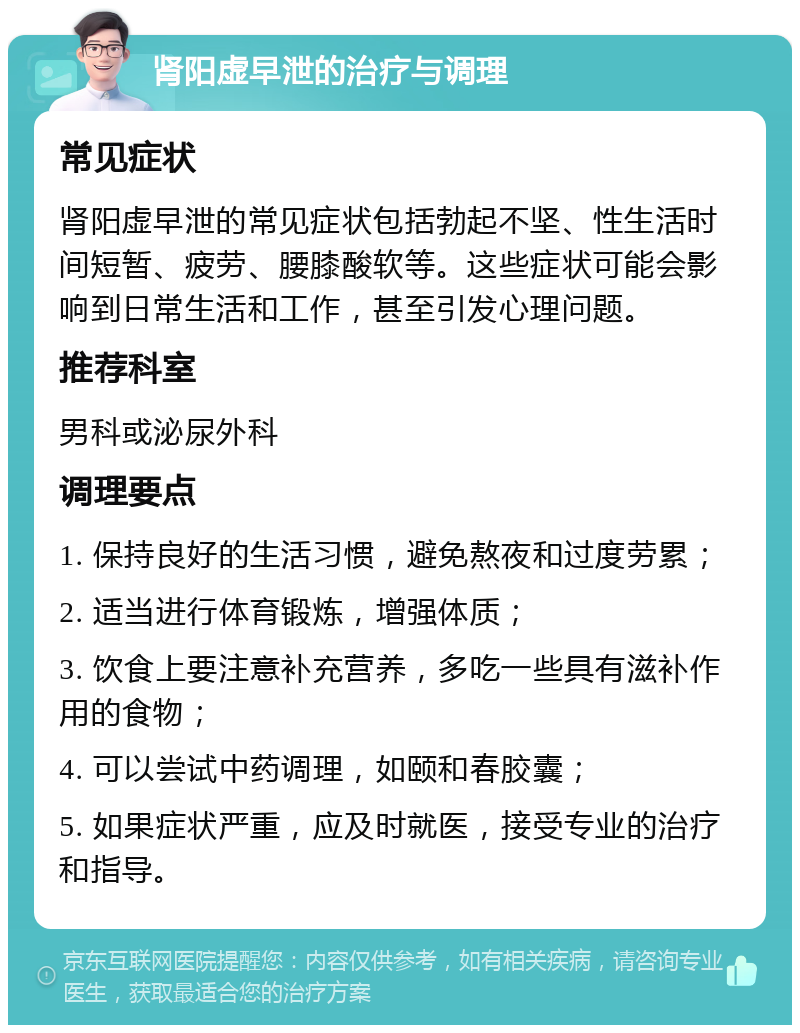 肾阳虚早泄的治疗与调理 常见症状 肾阳虚早泄的常见症状包括勃起不坚、性生活时间短暂、疲劳、腰膝酸软等。这些症状可能会影响到日常生活和工作，甚至引发心理问题。 推荐科室 男科或泌尿外科 调理要点 1. 保持良好的生活习惯，避免熬夜和过度劳累； 2. 适当进行体育锻炼，增强体质； 3. 饮食上要注意补充营养，多吃一些具有滋补作用的食物； 4. 可以尝试中药调理，如颐和春胶囊； 5. 如果症状严重，应及时就医，接受专业的治疗和指导。