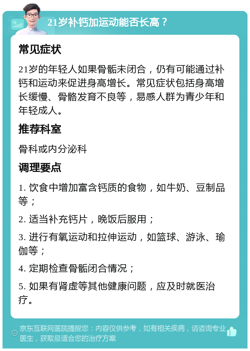 21岁补钙加运动能否长高？ 常见症状 21岁的年轻人如果骨骺未闭合，仍有可能通过补钙和运动来促进身高增长。常见症状包括身高增长缓慢、骨骼发育不良等，易感人群为青少年和年轻成人。 推荐科室 骨科或内分泌科 调理要点 1. 饮食中增加富含钙质的食物，如牛奶、豆制品等； 2. 适当补充钙片，晚饭后服用； 3. 进行有氧运动和拉伸运动，如篮球、游泳、瑜伽等； 4. 定期检查骨骺闭合情况； 5. 如果有肾虚等其他健康问题，应及时就医治疗。