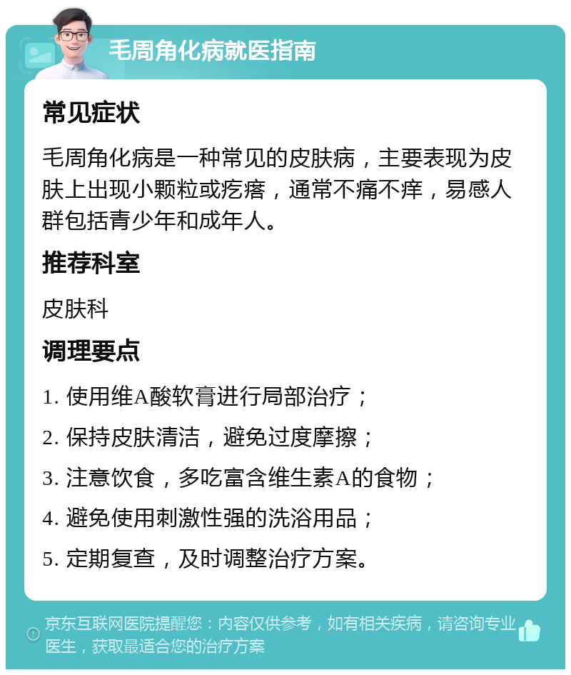 毛周角化病就医指南 常见症状 毛周角化病是一种常见的皮肤病，主要表现为皮肤上出现小颗粒或疙瘩，通常不痛不痒，易感人群包括青少年和成年人。 推荐科室 皮肤科 调理要点 1. 使用维A酸软膏进行局部治疗； 2. 保持皮肤清洁，避免过度摩擦； 3. 注意饮食，多吃富含维生素A的食物； 4. 避免使用刺激性强的洗浴用品； 5. 定期复查，及时调整治疗方案。