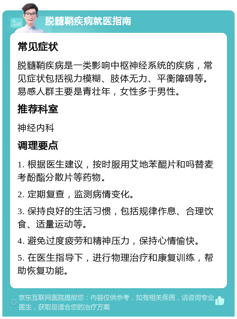 脱髓鞘疾病就医指南 常见症状 脱髓鞘疾病是一类影响中枢神经系统的疾病，常见症状包括视力模糊、肢体无力、平衡障碍等。易感人群主要是青壮年，女性多于男性。 推荐科室 神经内科 调理要点 1. 根据医生建议，按时服用艾地苯醌片和吗替麦考酚酯分散片等药物。 2. 定期复查，监测病情变化。 3. 保持良好的生活习惯，包括规律作息、合理饮食、适量运动等。 4. 避免过度疲劳和精神压力，保持心情愉快。 5. 在医生指导下，进行物理治疗和康复训练，帮助恢复功能。