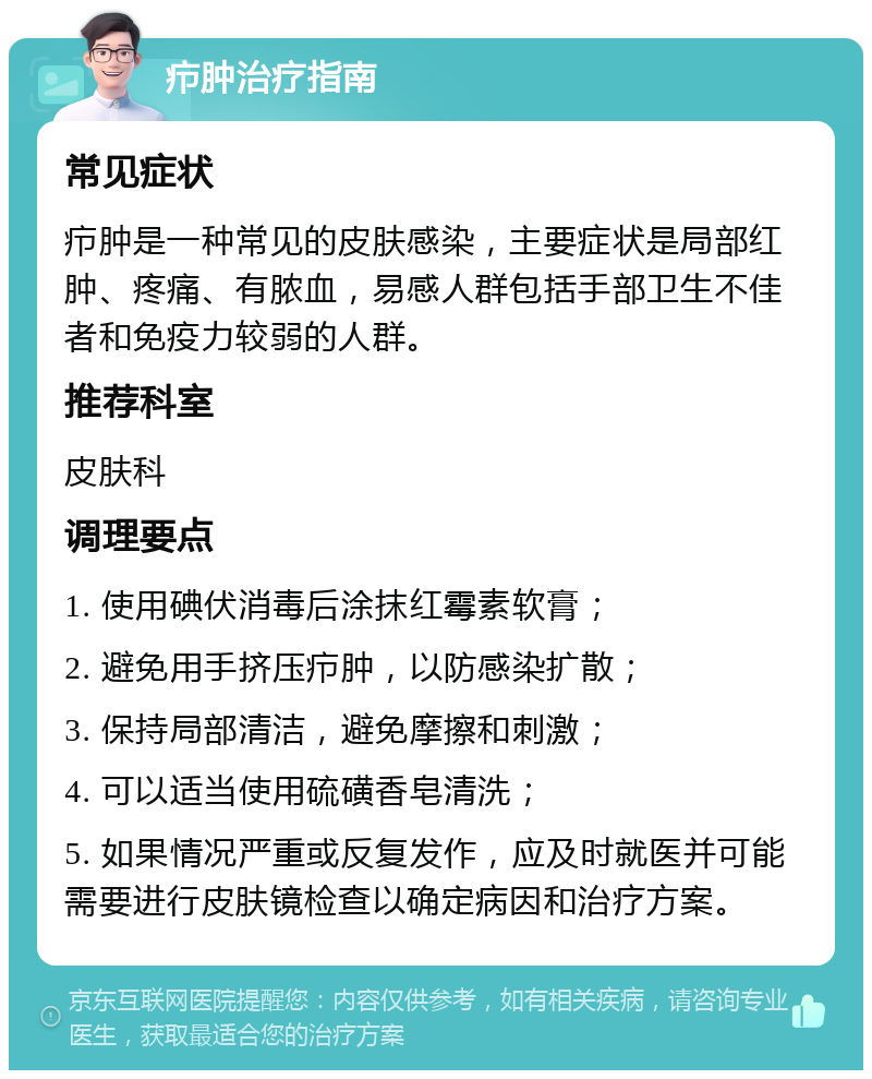 疖肿治疗指南 常见症状 疖肿是一种常见的皮肤感染，主要症状是局部红肿、疼痛、有脓血，易感人群包括手部卫生不佳者和免疫力较弱的人群。 推荐科室 皮肤科 调理要点 1. 使用碘伏消毒后涂抹红霉素软膏； 2. 避免用手挤压疖肿，以防感染扩散； 3. 保持局部清洁，避免摩擦和刺激； 4. 可以适当使用硫磺香皂清洗； 5. 如果情况严重或反复发作，应及时就医并可能需要进行皮肤镜检查以确定病因和治疗方案。