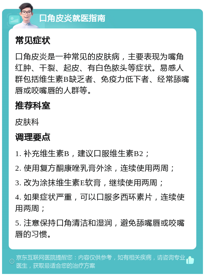 口角皮炎就医指南 常见症状 口角皮炎是一种常见的皮肤病，主要表现为嘴角红肿、干裂、起皮、有白色脓头等症状。易感人群包括维生素B缺乏者、免疫力低下者、经常舔嘴唇或咬嘴唇的人群等。 推荐科室 皮肤科 调理要点 1. 补充维生素B，建议口服维生素B2； 2. 使用复方酮康唑乳膏外涂，连续使用两周； 3. 改为涂抹维生素E软膏，继续使用两周； 4. 如果症状严重，可以口服多西环素片，连续使用两周； 5. 注意保持口角清洁和湿润，避免舔嘴唇或咬嘴唇的习惯。